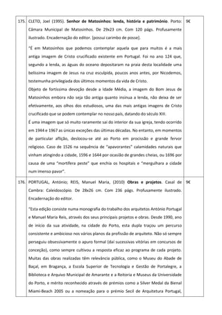 175. CLETO, Joel (1995). Senhor de Matosinhos: lenda, história e património. Porto:
Câmara Municipal de Matosinhos. De 29x23 cm. Com 120 págs. Profusamente
ilustrado. Encadernação do editor. [possui carimbo de posse].
“É em Matosinhos que podemos contemplar aquela que para muitos é a mais
antiga imagem de Cristo crucificado existente em Portugal. Foi no ano 124 que,
segundo a lenda, as águas do oceano depositaram na praia desta localidade uma
belíssima imagem de Jesus na cruz esculpida, poucos anos antes, por Nicodemos,
testemunha privilegiada dos últimos momentos da vida de Cristo.
Objeto de fortíssima devoção desde a Idade Média, a imagem do Bom Jesus de
Matosinhos embora não seja tão antiga quanto insinua a lenda, não deixa de ser
efetivamente, aos olhos dos estudiosos, uma das mais antigas imagens de Cristo
crucificado que se podem contemplar no nosso país, datando do século XIII.
É uma imagem que só muito raramente sai do interior da sua igreja, tendo ocorrido
em 1944 e 1967 as únicas exceções das últimas décadas. No entanto, em momentos
de particular aflição, deslocou-se até ao Porto em procissão e grande fervor
religioso. Caso de 1526 na sequência de “apavorantes” calamidades naturais que
vinham atingindo a cidade, 1596 e 1644 por ocasião de grandes cheias, ou 1696 por
causa de uma “mortífera peste” que enchia os hospitais e “mergulhara a cidade
num imenso pavor”.
9€
176. PORTUGAL, António; REIS, Manuel Maria, (2010) Obras e projetos. Casal de
Cambra: Caleidoscópio. De 28x26 cm. Com 236 págs. Profusamente ilustrado.
Encadernação do editor.
“Esta edição consiste numa monografia do trabalho dos arquitetos António Portugal
e Manuel Maria Reis, através dos seus principais projetos e obras. Desde 1990, ano
de início da sua atividade, na cidade do Porto, esta dupla traçou um percurso
consistente e ambicioso nos vários planos da profissão de arquiteto. Não só sempre
perseguiu obsessivamente o apuro formal (daí sucessivas vitórias em concursos de
conceção), como sempre cultivou a resposta eficaz ao programa de cada projeto.
Muitas das obras realizadas têm relevância pública, como o Museu do Abade de
Baçal, em Bragança, a Escola Superior de Tecnologia e Gestão de Portalegre, a
Biblioteca e Arquivo Municipal de Amarante e a Reitoria e Museus da Universidade
do Porto, e mérito reconhecido através de prémios como a Silver Medal da Bienal
Miami-Beach 2005 ou a nomeação para o prémio Secil de Arquitetura Portugal,
9€
 