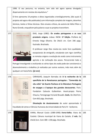 1998. O seu percurso, no entanto, tem sido até agora apenas divulgado
dispersamente em revistas de arquitetura.”
O livro apresenta 14 projetos e obras organizados cronologicamente, (dos quais 6
projetos até agora não publicados) com informação completa de imagens, desenhos
técnicos, textos e fichas técnicas. Dois ensaios críticos, da autoria de Hélio Piñon e
Nuno Grande, enquadram pela palavra o que os projetos transmitem.
177. DIAS, Jorge (1982). Os arados portugueses e as suas
prováveis origens. Lisboa: INCM. 1ª Edição. Prefácio de
Ernesto Veiga Oliveira. De 24x15 cm. Com 246 pags.
Ilustrado. Brochado.
O professor Jorge Dias revela-nos neste livro qualidades
excepcionais de etnógrafo, estudando com rigor científico
as remotas origens e evolução do arado como instrumento
agrícola e de civilização dos povos. Percorrendo todo o
Portugal investigando e analizando os vários tipos de arado pode dar consistencia e
desenvolvimento a trabalhos já realizados por outros autores, indo mais além do
qualquer um havia feito. [já raro]
12€
178. CARVALHO, Joaquim Barradas de A la recherche de la
specificite de la Renaissance portugaise : "Esmeraldo de
situ orbis" de Duarte Pacheco et la litterature Portugaise
de voyages a L’epoque des grandes decouvertes. Paris:
Fondation Calouste Gulbenkian. Avant-propos Pierre
Chaunu; Temoignage Fernand Braudel. 2vols. De 24x17cm.
Com 852 págs. Brochado.
Dissetação de doutoramento do autor apresentada à
Faculdade de Letras e Ciências Humanas da Universidade de Paris IV - Sorbonne.
10€
179. VIANA, Manuel Couto (1989-1990) Ferro-Velho. Viana do
Castelo: Câmara municipal de Viana do Castelo. 2 vols. De
23x16.5cm. Com 300 + 230 págs. Brochado.
10€
 