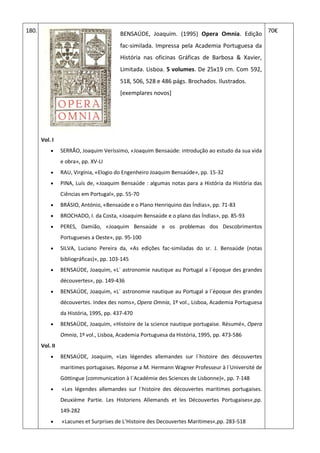 180.
BENSAÚDE, Joaquim. (1995) Opera Omnia. Edição
fac-similada. Impressa pela Academia Portuguesa da
História nas oficinas Gráficas de Barbosa & Xavier,
Limitada. Lisboa. 5 volumes. De 25x19 cm. Com 592,
518, 506, 528 e 486 págs. Brochados. Ilustrados.
[exemplares novos]
Vol. I
 SERRÃO, Joaquim Veríssimo, «Joaquim Bensaúde: introdução ao estudo da sua vida
e obra», pp. XV-LI
 RAU, Virgínia, «Elogio do Engenheiro Joaquim Bensaúde», pp. 15-32
 PINA, Luís de, «Joaquim Bensaúde : algumas notas para a História da História das
Ciências em Portugal», pp. 55-70
 BRÁSIO, António, «Bensaúde e o Plano Henriquino das Índias», pp. 71-83
 BROCHADO, I. da Costa, «Joaquim Bensaúde e o plano das Índias», pp. 85-93
 PERES, Damião, «Joaquim Bensaúde e os problemas dos Descobrimentos
Portugueses a Oeste», pp. 95-100
 SILVA, Luciano Pereira da, «As edições fac-similadas do sr. J. Bensaúde (notas
bibliográficas)», pp. 103-145
 BENSAÚDE, Joaquim, «L´ astronomie nautique au Portugal a l´époque des grandes
découvertes«, pp. 149-436
 BENSAÚDE, Joaquim, «L´ astronomie nautique au Portugal a l´époque des grandes
découvertes. Index des noms», Opera Omnia, 1º vol., Lisboa, Academia Portuguesa
da História, 1995, pp. 437-470
 BENSAÚDE, Joaquim, «Histoire de la science nautique portugaise. Résumé», Opera
Omnia, 1º vol., Lisboa, Academia Portuguesa da História, 1995, pp. 473-586
Vol. II
 BENSAÚDE, Joaquim, «Les légendes allemandes sur l´histoire des découvertes
maritimes portugaises. Réponse a M. Hermann Wagner Professeur à l´Université de
Göttingue (communication à l´Académie des Sciences de Lisbonne)«, pp. 7-148
 «Les légendes allemandes sur l´histoire des découvertes maritimes portugaises.
Deuxième Partie. Les Historiens Allemands et les Découvertes Portugaises«,pp.
149-282
 «Lacunes et Surprises de L’Histoire des Decouvertes Maritimes«,pp. 283-518
70€
 
