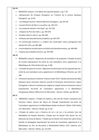 Vol. III
 BENSAÚDE, Joaquim, «Les debuts de la grande époque », pp. 7-30
 «Réimpression de Critiques Étrangères sur l´Histoire da la Science Nautique
Portugaise”, pp. 31-95
 «Les Attaques Contre l´Histoire Maritime Portugaise », pp. 99-178
 «Luciano Pereira da Silva e a sua obra», pp. 181-214
 «A cruzada do Infante D. Henrique”, pp. 217-345
 «Origines du Plan des Indes », pp. 349-378
 «Estudos sobre D. João II», pp. 381-463
 «O Museu dos Descobrimentos [inédito]», pp. 467-479
 «A reconstrução histórica e o enigma das construções navais portuguesas dos
séculos XV e XVI», pp. 481-488
 «A prioridade da caravela latina na História dos Descobrimentos», pp. 489-496
 «Tópicos para trabalhos futuros», pp. 497-499
Vol. IV
 BENSAÚDE, Joaquim, «Regimento do estrolabio e do quadrante. Tractado da spera
do mundo [reproduction fac-similé du seul exemplaire connu appartenant à la
Bibliothèque de l´État de Munich]»,pp. 6-108
 «Tractado da spera do mundo : Regimento da Declinaçam do Sol [reproduction fac-
similé du seul exemplaire connu appartenant à la Bibliothèque d´Évora]», pp. 110-
184
 «Almanach perpetuum celestium motuum (radix 1473). Tabulae astronomicae Raby
Abraham Zacuti astronomi Johannis secundi et Emanuelis serenissimorum regum
Portugaliae in latinum translatae per magistrum Joseph Vizinum discipulum autoris
[reproduction fac-similé de l´exemplaire appartenant à la Bibliothèque
d´Augsbourg. Édition 1496 Leiria (J.B. Obernetter – Munich, 1915)]», pp.186-523
Vol. V
 BENSAÚDE, Joaquim, «Tratado da esphera y del arte del marear compuesto por
Francisco Faleiro natural del Reyno de Portugal [reproduction fac-similé de
l´exemplaire appartenant à la Bibliothèque Royale de Munich. Édition 1535 Séville
(J.B. Obernetter – Munich, 1915)]», pp. 6-110
 «Tratado da sphera com a theorica de sol e da lua e ho primeiro livro da
64elo64afia de Claudio Ptolomeu. Tratado que ho Doutor Pero Nunez fez em
Defensam da Carta de Marear. Tratado que ho Doutor Pero Nunez fez sobre Certas
Duvidas da Navegação [reproduction fac-similé de l´exemplaire appartenant à la
Bibliothèque du Duc de Brunswick à Wolfenbüttel. Édition 1537 Lisbonne (J.B.
Obernetter – Munich, 1915)]», pp. 112-294
 