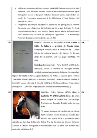 «Almanach perpetuum celestium motuum (radix 1473). Tabulae astronomicae Raby
Abraham Zacuti astronomi Johannis secundi et Emanuelis serenissimorum regum
Portugaliae. Canons en Espagnol. Traduction de Joseph Vizinho [reproduction fac-
similé de l´exemplaire appartenant à la Bibliothèque d´Evora. Édition 1496
Leiria]», pp. 296-333
 «Reportorio dos tempos tresladado de castelhano em portuguez per Valentim
Fernandez com o Regimento da Declinação do Sol: a qual Declnação foy tirada
pontualmente do Zacuto pelo honrado Gaspar Nicolas Mestre Sufficiente nesta
Arte [reproduction fac-similé de l´exemplaire appartenant à la Bibliothèque
Nationale de Lisbonne. Édition 1563]», pp. 336-482
181. CORREIA, Fernando da Silva (1960) A Vida, A obra, o
Estilo, As lições e o prestígio de Ricardo Jorge.
Compilação, Prefácio, Notas e conclusões de … Lisboa:
Edição do Instituto Superior de Higiene Dr. Ricardo
Jorge. De 25.5x17cm. Com 421 págs. Brochado. Por
Abrir.
Do índice: Primeira Parte – Porto de 1879 a 1899: *…+ a
cremação, criticas e reformas de instrução médica,
sanidade urbana (saneamento do Porto), Demografia e
Higiene da Cidade do Porto, A peste Bubónica no Porto *…+ Segunda parte – Lisboa
1900-1939: Câmara Pestana, o descanso dominical, cartas de ribeiro Sanches, A
Rainha D. Leonor (óbito de D. João II), História da Medicina, sobre os livros antigos
portugueses *…+; Ricardo Jorge apreciado pelos seus contemporâneos,*…+
14€
182. OLIVEIRA, Pedro Yglesias (2010) (Arte e
Lusitano.) Art of the lusitano. Edição de autor.
Edição bilingue. De 23.5x21.5cm. Com 140 págs.
Profusamente ilustrado. Encadernação de capa
dura.
“O cavalo Lusitano foi considerado no século
XVIII o melhor cavalo de sela do mundo. Este
livro faz uma ligação entre as gravuras da época
retiradas do livro Luz da Liberal e Nobre Arte da Cavallaria de Manoel Carlos de
Andrade e a Escola Portuguesa de Arte Equestre que tão bem, tem mantido esta
equitação tradicional. *…+”
10€
 
