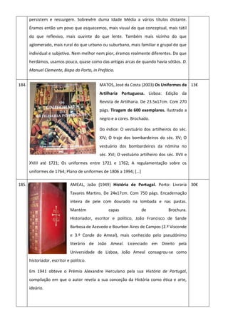persistem e ressurgem. Sobrevêm duma Idade Média a vários títulos distante.
Éramos então um povo que esquecemos, mais visual do que conceptual, mais tátil
do que reflexivo, mais ouvinte do que lente. Também mais vizinho do que
aglomerado, mais rural do que urbano ou suburbano, mais familiar e grupal do que
individual e subjetivo. Nem melhor nem pior, éramos realmente diferentes. Do que
herdámos, usamos pouco, quase como das antigas arcas de quando havia sótãos. D.
Manuel Clemente, Bispo do Porto, in Prefácio.
184. MATOS, José da Costa (2003) Os Uniformes da
Artilharia Portuguesa. Lisboa: Edição da
Revista de Artilharia. De 23.5x17cm. Com 270
págs. Tiragem de 600 exemplares. Ilustrado a
negro e a cores. Brochado.
Do índice: O vestuário dos artilheiros do séc.
XIV; O traje dos bombardeiros do séc. XV; O
vestuário dos bombardeiros da nómina no
séc. XVI; O vestuário artilheiro dos séc. XVII e
XVIII até 1721; Os uniformes entre 1721 e 1762; A regulamentação sobre os
uniformes de 1764; Plano de uniformes de 1806 a 1994; *…+
13€
185. AMEAL, João (1949) História de Portugal. Porto: Livraria
Tavares Martins. De 24x17cm. Com 750 págs. Encadernação
inteira de pele com dourado na lombada e nas pastas.
Mantém capas de Brochura.
Historiador, escritor e político, João Francisco de Sande
Barbosa de Azevedo e Bourbon Aires de Campos (2.º Visconde
e 3.º Conde do Ameal), mais conhecido pelo pseudónimo
literário de João Ameal. Licenciado em Direito pela
Universidade de Lisboa, João Ameal consagrou-se como
historiador, escritor e político.
Em 1941 obteve o Prémio Alexandre Herculano pela sua História de Portugal,
compilação em que o autor revela a sua conceção da História como ética e arte,
ideário.
30€
 