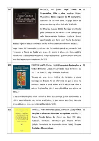 189. MIRANDA, Gil (1992) Jorge Croner de
Vasconcellos: Vida e obra musical. Lisboa:
Musicoteca. Edição especial de 77 exemplares.
Assinado. De 23x16cm. Com 276 págs. Edição de
esmerado apuro gráfico. Ilustrado. Brochado.
Gil Miranda (Lisboa, 1931), formado em Direito
pela Universidade de Lisboa e em Composição
pelo Conservatório Nacional, tendo-se depois
aperfeiçoado em Paris com Nadia Boulanger,
dedicou o grosso da sua carreira ao ensino da música em universidades dos EUA.
Jorge Croner de Vasconcelos constituiu com Fernando Lopes-Graça, Armando José
Fernandes e Pedro do Prado um grupo de jovens e alunos do Conservatório
Nacional de Lisboa conhecido como o "Grupo dos Quatro", que influenciou a música
neoclássica portuguesa na década de 1930
7€
190. ESPÍRITO SANTO, Moisés (s/d) O brasonário Português e a
Cultura Hebraica. Lisboa: Universidade Nova de Lisboa. De
24x17 cm. Com 297 págs. Ilustrado. Brochado.
“Depois de uma breve história da heráldica e duma
sociologia do brasão, faz-se referência ao que se disse na
Peninsula desde a Idade Média até ao século XIX sobre a
origem dos brasões, isto é, que a Heráldica tem origem na
Biblia…”
[A tese defendida pelo autor suscitou e ainda suscita hoje grande controversia e
critica, expecialmente, nos meios académicos, o que tornou este livro bastante
procurado, e por consequência esgotou rapidamente]
9€
191. THOMÁS, Pedro Fernandes [1913, outrossim 2006] Velhas
canções e romances populares portuguêses. Coimbra: F.
França Amado Editor. De 21x13 cm. Com 190 págs.
Ilustrado. Brochado. Introdução por António Arroyo.
[edição facsimilada de Arquimedes Livros, 2006]. Tiragem
limitada a 80 exemplares.
9€
 