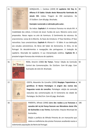 15. GONÇALVES, J. Cardoso (1929) O Lapidario Del Rey D.
Alfonso X El Sabio: Estudo deste Manuscrito iluminado do
século XIII. Lisboa. Tiragem de 350 exemplares. De
27.5x20cm. Com 68 págs. Brochado.
Exemplar numerado e rubricado pelo autor.
Do índice: Capítulo I: A miniatura francesa no século XIII. A
modalidade dos vidrais. A Arvore de Jessé. Fundos de ouro. Maneira como eram
preparados. Novas regras na arte de iluminura. O Sentimento da natureza. Os
anacronismos. Lecoy de la Marche. As fases da miniatura: 1ª fase hierática; 2ª fase
naturalista. Suas características; Capitulo II: Afonso X – O Sábio: A sua dedicação
aos estudos astronómicos. Os libros del Saber de Astronomia. D. Dinis, rei de
Portugal. Os descobrimentos e navegações dos portugueses. A tradução do
Lapidario. Descrição do Lapidario. A sua interpretação estética. Capítulo III: A
provável origem francesa das miniaturas do Lapidario.
8€
16. ROSA, Amorim (1960) De Tomar. Tomar: Edição da Comissão
Central das Comemorações. De 21x15cm. Com 83 págs. Com
ilustrações de Júlio Gil. Brochado.
5€
17. COSTA, Alexandre De Carvalho (1950) Respigos Toponímicos e
gentílicos: O Nome Portalegre: A origem dos nomes das
freguesias rurais do concelho. Portalegre: edição da comissão
executiva das comemorações do IV Centenário da cidade de
Portalegre. De 24x17cm. Com 62 págs. Brochado.
5€
18. PIMENTA, Alfredo (1940) Livro dos roubos q os franceses e
vassalos del rej de frança fezeram aos Moradores desta Vila
de Guimarães e seu Termo. Guimarães: Arquivo Municipal de
Guimarães.
Edição e prefácio de Alfredo Pimenta de um manuscrito que
relata as malfeitorias dos piratas franceses assaltando navios e
violentando populações do Norte de Portugal.
10€
 