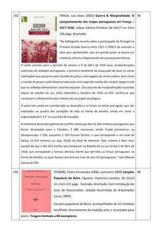 192. FRAGA, Luís Alves (2003) Guerra & Marginalidade. O
comportamento das tropas portuguesas em França –
1917-1918. Lisboa: Editora Prefácio. De 24x17 cm. Com
126 págs. Brochado.
“Na bibliografia recente sobre a participação de Portugal na
Primeira Grande Guerra entre 1917 e 1918 é de assinalar a
obra aqui apresentada, que em grande parte se baseia em
relatórios oficiais e depoimentos de outras proveniências.
O autor assinala para o período de Janeiro a 9 de Abril de 1918 duas insubordinações
colectivas de soldados portugueses: a primeira resultante da associação de duas ou várias
motivações que passaram pelo sentido de justiça e do exagero de certas ordens, bem como
a coesão de grupo e pelo desprezo pela vida; uma segunda revolta deu-se pelo apego à vida
que os soldados demonstram, estando exaustos. Do conjunto de insubordinações ocorridas
depois da batalha do Lys, entre Setembro e Outubro de 1918 no CEP, verifica-se que
resultaram o afastamento dos militares do seu papel sociológico.
O autor tem ainda em consideração as deserções e os furtos no sector português, que são
explicados no quadro das condições de vida na frente de batalha, tendo em conta a
organização do C.E.P. e a sua área de actuação.
A estatística da brutal violência do conflito revela que dos 55 164 militares portugueses que
foram destacados para a Flandres, 2 086 morreram, tendo ficado prisioneiros ou
desaparecidos 7 234, enquanto 5 354 ficaram feridos, o que corresponde a um total de
baixas 14 674 homens, ou seja, 26,6% do total de efectivos. Este número é bem mais
pesado do que o dos 423 mortos que tombaram na Batalha de La Lys no dia 9 de Abril de
1918, que corresponde à famosa ofensiva alemã que derrotou as forças portugueses na
frente de batalha, na qual ficaram prisioneiros mais de seis mil portugueses.” José Manuel
Garcia da FCG
9€
193. THOMÁS, Pedro Fernandes [1896, outrossim 2009] Canções
Populares da Beira. Figueira: Imprensa Lusitana. De 21x13
cm. Com 221 págs. Ilustrado. Brochado. Com introdução de
Leite de Vasconcellos. [edição facsimilada de Arquimedes
Livros, 2009].
Canções populares da Beira, acompanhadas de 52 melodias
recolhidas directamente da tradição oral, e arranjadas para
piano. Tiragem limitada a 80 exemplares.
9€
 
