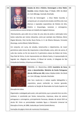 194. Estudos de Arte e História. Homenagem a Artur Nobre
Gusmão. Lisboa: Edições Vega. 1ª Edição. 1995. De 28x22
cm. Com 460 págs. Ilustrado. Brochado.
O livro de homenagem a Artur Nobre Gusmão, é
composto por um conjunto de estudos científicos dos mais
diversos e reputados especialistas de História de Arte,
História e Arqueologia, nacionais e estrangeiros,
constituindo ao mesmo tempo um trabalho de inegável interesse.
Efectivamente, para além de se tratar de uma obra de preito e admiração inclui
textos subscritos por nomes relevantes, como por exemplo Jose Mattoso, Maria
Ângela Beirante, Vitor Serrão, Nuno Portas, A. H. de Oliveira Marques, Fernando
Alvarenga, Justino Maciel, Rafael Moreira…
Um conjunto, em suma, de estudos, testemunhos e depoimentos, da maoir
pertinência sobre temas tão importantes e diversificados como, além de outros, O
culto dos mortos no fim do século XI, O património urbano da Ordem de Cristo,
Paço Real de Sintra, A arte impressionista em Alberto Caeiro, A representação do
Sagrado nos «Registos dos Santos», O Missal de Lorvão, A Colegiada de São
Cristovão de Coimbra, A Iluminura em Alcobaça…
18€
195. PINHEIRO, J.E. Moreirinhas (2009) Inventário de livros
raros e desconhecidos. Memória da Escola Portuguesa
(do séc. XVIII ao séc. XX). Lisboa: Edições Colibri. De 23x16
cm. Com 128 págs. Ilustrado. Brochado.
Este livro revela-nos o valioso espólio bibliográfico e
arquivístico, pouco conhecido ou mesmo ignorado,
existente na Secção de Reservados da Escola Superior de
Educação de Lisboa.
Organizado e catalogado pelo autor, este património, que o presente livro nos dá a
conhecer, é constituído por fontes manuscritas, impressas, obras de autores
portugueses e estrangeiros, principalmente francesas, datadas do século XVIII ao
século XX. Entre as preciosidades reveladas figura o Dicionário Universal de
Educação e Ensino, de 1886, traduzido por Camilo Castelo Branco.
Ilustrações de página inteira de numerosos fronstispicios.
6€
 