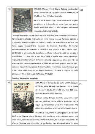 200. MENDES, Manuel (1964) Douro: Roteiro Sentimental.
Lisboa: Sociedade de Expansão Cultural. 1ª Edição. De
19x12 cm. Com 190 págs. Brochado.
Escritas entre 1961 e 1963, estas crónicas de viagem
constituem o testemunho de uma época em que o
Douro mantinha ainda a uma imagem fortemente
marcada pela tradicionalidade.
"Manuel Mendes foi um excelente escritor, hoje bastante esquecido, infelizmente.
Foi uma personalidade fascinante, de uma imensa riqueza humana, político e
conspirador intemerato contra a ditadura, amador de artes plásticas, escultor nas
horas vagas, extraordinário contador de histórias divertidas, de humor
simultaneamente enternecido e sarcástico, que passou a vida, desde rapaz,
condenado a um completo ostracismo político, embora cercado de amigos e
admiradores. (…) Por isso o seu livro sobre o Douro tem tanto significado:
representa uma homenagem de reconhecimento a alguém que amou este rio e as
suas margens desinteressadamente. E sobre ele escreveu páginas inesquecíveis,
deixando-nos um livro precioso de informações e referências, humaníssimo, e que
traduz uma visão integrada da Região Duriense, tão bela e singular no todo
português." Mário Soares (do Prefácio da 2ª edição)
[Invulgar, justamente apreciado]
9.5€
201. RITA, Maria da Conceição de Melo, VIEIRA, Joaquim
(2007) Os meus 35 anos com Salazar. Lisboa: Esfera
dos livros. 1ª Edição. De 24x16 cm. Com 200 págs.
Ilustrado. Encadernação do editor.
«Salazar entrou devagar na minha vida, sem eu dar
por isso, ainda na minha infância. Quiseram logo a
seguir separar as nossas vidas, mas revoltei-me e não
deixei. Acompanhei-o assim até ao fim da vida dele.»
Durante 35 anos, Maria da Conceição Rita privou com
António de Oliveira Salazar. Nenhum laço familiar os unia, mas com apenas seis
anos, Micas, como Salazar carinhosamente a chamava, foi viver para a residência do
«Senhor Doutor», por intermédio da sua familiar (por afinidade) Maria de Jesus
9€
 