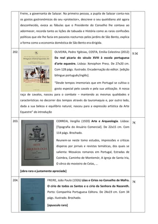 Freire, a governanta de Salazar. Na primeira pessoa, a pupila de Salazar conta-nos
os gostos gastronómicos do seu «protector», descreve o seu quotidiano até agora
desconhecido, evoca as fábulas que o Presidente do Conselho lhe contava ao
adormecer, recorda tanto as lições de tabuada e História como as raras confissões
políticas que ele lhe fazia em passeios nocturnos pelos jardins de São Bento, explica
a forma como a economia doméstica de São Bento era dirigida.
202. OLIVEIRA, Pedro Yglésias, COSTA, Emília Celestino (2012)
Da real picaria do século XVIII à escola portuguesa
d’arte equestre. Lisboa: Xenophon Press. De 27x20 cm.
Com 128 págs. Ilustrado. Encadernação do editor. [edição
bilingue português/inglês].
“Desde tempos imemoriais que em Portugal se cultiva o
gosto especial pelo cavalo e pela sua utilização. A nossa
raça de cavalos, nasceu para o combate – mantendo as mesmas qualidades e
características no decorrer dos tempos através da tauromaquia e, por outro lado,
dada a sua beleza e equilíbrio natural, nasceu para a expressão artística da Arte
Equestre” da introdução
9.5€
203. CORREIA, Vergílio (1920) Arte e Arqueologia. Lisboa:
[Tipografia do Anuário Comercial]. De 22x15 cm. Com
114 págs. Brochado.
Reunem-se neste tomo estudos, impressões e criticas
disperas por jornais e revistas temáticas, dos quais se
salienta: Mosaicos romanos em Portugal, Estradas de
Coimbra, Caminho de Montemór, A Igreja de Santa Iria,
O cêrco do mosteiro de Celas, …
[obra rara e justamente apreciada]
7€
204. FREIRE, João Paulo (1926) Lôas e Cirios no Conselho de Mafra.
O cirio de todos os Santos e o cirio da Senhora da Nazareth.
Porto: Companhia Portuguesa Editora. De 24x19 cm. Com 34
págs. Ilustrado. Brochado.
[opusculo raro]
7€
 