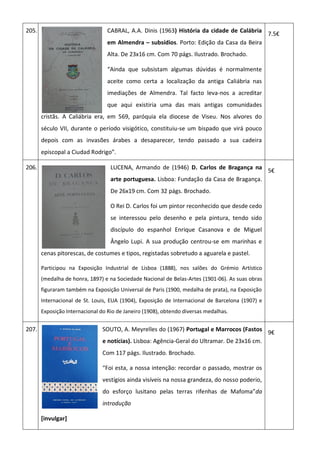 205. CABRAL, A.A. Dinis (1963) História da cidade de Calábria
em Almendra – subsídios. Porto: Edição da Casa da Beira
Alta. De 23x16 cm. Com 70 págs. Ilustrado. Brochado.
“Ainda que subsistam algumas dúvidas é normalmente
aceite como certa a localização da antiga Caliábria nas
imediações de Almendra. Tal facto leva-nos a acreditar
que aqui existiria uma das mais antigas comunidades
cristãs. A Caliábria era, em 569, paróquia ela diocese de Viseu. Nos alvores do
século VII, durante o período visigótico, constituiu-se um bispado que virá pouco
depois com as invasões árabes a desaparecer, tendo passado a sua cadeira
episcopal a Ciudad Rodrigo”.
7.5€
206. LUCENA, Armando de (1946) D. Carlos de Bragança na
arte portuguesa. Lisboa: Fundação da Casa de Bragança.
De 26x19 cm. Com 32 págs. Brochado.
O Rei D. Carlos foi um pintor reconhecido que desde cedo
se interessou pelo desenho e pela pintura, tendo sido
discípulo do espanhol Enrique Casanova e de Miguel
Ângelo Lupi. A sua produção centrou-se em marinhas e
cenas pitorescas, de costumes e tipos, registadas sobretudo a aguarela e pastel.
Participou na Exposição Industrial de Lisboa (1888), nos salões do Grémio Artístico
(medalha de honra, 1897) e na Sociedade Nacional de Belas-Artes (1901-06). As suas obras
figuraram também na Exposição Universal de Paris (1900, medalha de prata), na Exposição
Internacional de St. Louis, EUA (1904), Exposição de Internacional de Barcelona (1907) e
Exposição Internacional do Rio de Janeiro (1908), obtendo diversas medalhas.
5€
207. SOUTO, A. Meyrelles do (1967) Portugal e Marrocos (Fastos
e notícias). Lisboa: Agência-Geral do Ultramar. De 23x16 cm.
Com 117 págs. Ilustrado. Brochado.
“Foi esta, a nossa intenção: recordar o passado, mostrar os
vestígios ainda visíveis na nossa grandeza, do nosso poderio,
do esforço lusitano pelas terras rifenhas de Mafoma”da
introdução
[invulgar]
9€
 