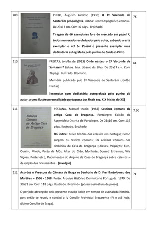209. PINTO, Augusto Cardoso (1930) O 2º Visconde de
Santarém genealogista. Lisboa: Centro tipográfico colonial.
De 23x17 cm. Com 16 págs. Brochado.
Tiragem de 66 exemplares fora de mercado em papel K,
todos numerados e rubricados pelo autor, cabendo a este
exemplar o n.º 54. Possui o presente exemplar uma
dedicatória autografada pelo punho de Cardoso Pinto.
7€
210. FREITAS, Jordão de (1913) Onde nasceu o 2º Visconde de
Santarém? Lisboa: Imp. Libanio da Silva. De 23x17 cm. Com
26 págs. Ilustrado. Brochado.
Memória publicada pelo 3º Visconde de Santarém (Jordão
Freitas).
[exemplar com dedicatória autografada pelo punho do
autor, a uma ilustre personalidade portuguesa dos finais sec. XIX inicios do XX]
6€
211. PESTANA, Manuel Inácio (1982) Celeiros comuns da
antiga Casa de Bragança. Portalegre: Edição da
Assembleia Distrital de Portalegre. De 21x16 cm. Com 116
págs. Ilustrado. Brochado.
Do índice: Breve história dos celeiros em Portugal; Como
surgem os celeiros comuns; Os celeiros comuns nos
domínios da Casa de Bragança (Chaves, Valpaços; Eixo,
Ourém, Minde, Porto de Mós, Alter do Chão, Monforte, Sousel, Estremoz, Vila
Viçosa, Portel etc.); Documentos do Arquivo da Casa de Bragança sobre celeiros –
descrição dos documentos… [invulgar]
7.5€
212. Acordos e Vreacoes da Câmara de Braga no Senhorio de D. Frei Bartolomeu dos
Mártires – 1566 - 1568. Porto: Arquivo Histórico Dominicano Português. 1979. De
30x23 cm. Com 118 págs. Ilustrado. Brochado. [possui assinatura de posse].
O período abrangido pelo presente estudo incide em tempo de assinalada história,
pois então se reuniu e conclui o IV Concílio Provincial Bracarense (IV e até hoje,
último Concílio de Braga).
7€
 