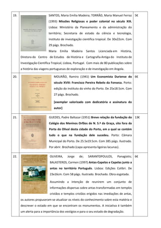 19. SANTOS, Maria Emília Madeira; TORRÃO, Maria Manuel Ferraz
(1993) Missões Religiosas e poder colonial no século XIX.
Lisboa: Ministério da Planeamento e da administração do
território; Secretaria de estado da ciência e tecnologia,
Instituto de investigação cientifica tropical. De 30x22cm. Com
29 págs. Brochado.
Maria Emília Madeira Santos Licenciada em História,
Diretora do Centro de Estudos de História e Cartografia Antiga do Instituto de
Investigação Científica Tropical, Lisboa, Portugal. Com mais de 80 publicações sobre
a história das viagens portuguesas de exploração e de investigação em Angola.
5€
20. MOURÃO, Ramiro (1941) Um Economista Duriense do
século XVIII: Francisco Pereira Rebelo da Fonseca. Porto:
edição do instituto do vinho do Porto. De 25x18.5cm. Com
27 págs. Brochado.
[exemplar valorizado com dedicatória e assinatura do
autor]
6€
21. GUEDES, Padre Baltazar (1951) Breve relação da fundação do
Colégio dos Meninos Orfãos de N. S.ª da Graça, sito fora da
Porta do Olival desta cidade do Porto, em a qual se contém
tudo o que na fundação dele sucedeu. Porto: Câmara
Municipal do Porto. De 25.5x19.5cm. Com 385 págs. Ilustrado.
Por abrir. Brochado (capa apresenta ligeiras lacunas).
13€
22. OLIVEIRA, Jorge de; SARANTOPOULOS, Panagiotis;
BALASTEROS, Carmen (1997) Antas-Capelas e Capelas junto a
antas no território Português. Lisboa: Edições Colibri. De
23x16cm. Com 58 págs. Ilustrado. Brochado. Obra esgotada.
Assumindo a intenção de reunirem um conjunto de
informações dispersas sobre antas transformadas em templos
cristãos e templos cristãos erigidos nas imediações de antas,
os autores propuseram-se atualizar os níveis do conhecimento sobre esta matéria e
descrever o estado em que se encontram os monumentos. A iniciativa é também
um alerta para a importância dos vestígios e para o seu estado de degradação.
6€
 
