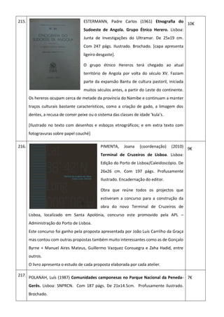 215. ESTERMANN, Padre Carlos (1961) Etnografia do
Sudoeste de Angola. Grupo Étnico Herero. Lisboa:
Junta de Investigações do Ultramar. De 25x19 cm.
Com 247 págs. Ilustrado. Brochado. [capa apresenta
ligeiro desgaste].
O grupo étnico Hereros terá chegado ao atual
território de Angola por volta do século XV. Faziam
parte da expansão Bantu de cultura pastoril, iniciada
muitos séculos antes, a partir do Leste do continente.
Os hereros ocupam cerca de metade da província do Namibe e continuam a manter
traços culturais bastante característicos, como a criação de gado, a limagem dos
dentes, a recusa de comer peixe ou o sistema das classes de idade 'kula’s.
[Ilustrado no texto com desenhos e esboços etnográficos; e em extra texto com
fotogravuras sobre papel couché]
10€
216. PIMENTA, Joana (coordenação) (2010)
Terminal de Cruzeiros de Lisboa. Lisboa:
Edição do Porto de Lisboa/Caleidoscópio. De
26x26 cm. Com 197 págs. Profusamente
Ilustrado. Encadernação do editor.
Obra que reúne todos os projectos que
estiveram a concurso para a construção da
obra do novo Terminal de Cruzeiros de
Lisboa, localizado em Santa Apolónia, concurso este promovido pela APL –
Administração do Porto de Lisboa.
Este concurso foi ganho pela proposta apresentada por João Luís Carrilho da Graça
mas contou com outras propostas também muito interessantes como as de Gonçalo
Byrne + Manuel Aires Mateus, Guillermo Vazquez Consuegra e Zaha Hadid, entre
outros.
O livro apresenta o estudo de cada proposta elaborada por cada atelier.
9€
217.
POLANAH, Luís (1987) Comunidades camponesas no Parque Nacional da Peneda-
Gerês. Lisboa: SNPRCN. Com 187 págs. De 21x14.5cm. Profusamente ilustrado.
Brochado.
7€
 