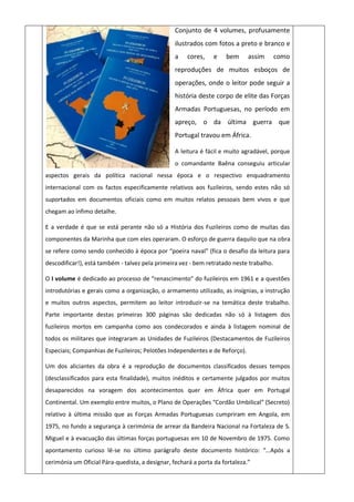 Conjunto de 4 volumes, profusamente
ilustrados com fotos a preto e branco e
a cores, e bem assim como
reproduções de muitos esboços de
operações, onde o leitor pode seguir a
história deste corpo de elite das Forças
Armadas Portuguesas, no período em
apreço, o da última guerra que
Portugal travou em África.
A leitura é fácil e muito agradável, porque
o comandante Baêna conseguiu articular
aspectos gerais da política nacional nessa época e o respectivo enquadramento
internacional com os factos especificamente relativos aos fuzileiros, sendo estes não só
suportados em documentos oficiais como em muitos relatos pessoais bem vivos e que
chegam ao ínfimo detalhe.
E a verdade é que se está perante não só a História dos Fuzileiros como de muitas das
componentes da Marinha que com eles operaram. O esforço de guerra daquilo que na obra
se refere como sendo conhecido à época por “poeira naval” (fica o desafio da leitura para
descodificar!), está também - talvez pela primeira vez - bem retratado neste trabalho.
O I volume é dedicado ao processo de “renascimento” do fuzileiros em 1961 e a questões
introdutórias e gerais como a organização, o armamento utilizado, as insígnias, a instrução
e muitos outros aspectos, permitem ao leitor introduzir-se na temática deste trabalho.
Parte importante destas primeiras 300 páginas são dedicadas não só à listagem dos
fuzileiros mortos em campanha como aos condecorados e ainda à listagem nominal de
todos os militares que integraram as Unidades de Fuzileiros (Destacamentos de Fuzileiros
Especiais; Companhias de Fuzileiros; Pelotões Independentes e de Reforço).
Um dos aliciantes da obra é a reprodução de documentos classificados desses tempos
(desclassificados para esta finalidade), muitos inéditos e certamente julgados por muitos
desaparecidos na voragem dos acontecimentos quer em África quer em Portugal
Continental. Um exemplo entre muitos, o Plano de Operações “Cordão Umbilical” (Secreto)
relativo à última missão que as Forças Armadas Portuguesas cumpriram em Angola, em
1975, no fundo a segurança à cerimónia de arrear da Bandeira Nacional na Fortaleza de S.
Miguel e à evacuação das últimas forças portuguesas em 10 de Novembro de 1975. Como
apontamento curioso lê-se no último parágrafo deste documento histórico: “…Após a
cerimónia um Oficial Pára-quedista, a designar, fechará a porta da fortaleza.”
 