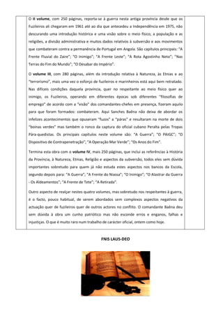 O II volume, com 250 páginas, reporta-se à guerra nesta antiga província desde que os
Fuzileiros ali chegaram em 1961 até ao dia que antecedeu a Independência em 1975, não
descurando uma introdução histórica e uma visão sobre o meio físico, a população e as
religiões, a divisão administrativa e muitos dados relativos à subversão e aos movimentos
que combateram contra a permanência de Portugal em Angola. São capítulos principais: “A
Frente Fluvial do Zaire”; “O Inimigo”; “A Frente Leste”; “A Rota Agostinho Neto”; “Nas
Terras do Fim do Mundo”; “O Desabar do Império”.
O volume III, com 280 páginas, além da introdução relativa à Natureza, às Etnias e ao
“terrorismo”, mais uma vez o esforço de fuzileiros e marinheiros está aqui bem retratado.
Nas difíceis condições daquela província, quer no respeitante ao meio físico quer ao
inimigo, os Fuzileiros, operando em diferentes épocas sob diferentes “filosofias de
emprego” de acordo com a “visão” dos comandantes-chefes em presença, fizeram aquilo
para que foram formados: combateram. Aqui Sanches Baêna não deixa de abordar os
infelizes acontecimentos que opuseram “fuzos” a “páras” e resultaram na morte de dois
“boinas verdes” mas também o ronco da captura do oficial cubano Peralta pelas Tropas
Pára-quedistas. Os principais capítulos neste volume são: “A Guerra”; “O PAIGC”; “O
Dispositivo de Contrapenetração”; “A Operação Mar Verde”; “Os Anos do Fim”.
Termina esta obra com o volume IV, mais 250 páginas, que inclui as referências à História
da Província, à Natureza, Etnias, Religião e aspectos da subversão, todos eles sem dúvida
importantes sobretudo para quem já não estuda estes aspectos nos bancos da Escola,
segundo depois para: “A Guerra”; “A Frente do Niassa”; “O Inimigo”; “O Alastrar da Guerra
- Os Aldeamentos”; “A Frente de Tete”; “A Retirada”.
Outro aspecto de realçar nestes quatro volumes, mas sobretudo nos respeitantes à guerra,
é o facto, pouco habitual, de serem abordados sem complexos aspectos negativos da
actuação quer de fuzileiros quer de outros actores no conflito. O comandante Baêna deu
sem dúvida à obra um cunho patriótico mas não esconde erros e enganos, falhas e
injustiças. O que é muito raro num trabalho de carácter oficial, ontem como hoje.
FNIS LAUS-DEO
 