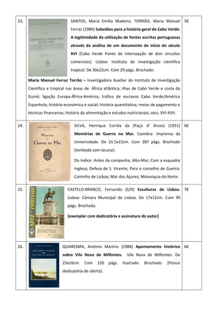 23. SANTOS, Maria Emília Madeira; TORRÃO, Maria Manuel
Ferraz (1989) Subsídios para a história geral de Cabo Verde:
A legitimidade da utilização de fontes escritas portuguesas
através da análise de um documento do início do século
XVI (Cabo Verde Ponto de Intercepção de dois circuitos
comerciais). Lisboa: Instituto de investigação científica
tropical. De 30x22cm. Com 29 págs. Brochado.
Maria Manuel Ferraz Torrão – Investigadora Auxiliar do Instituto de Investigação
Científica e tropical nas áreas de África atlântica; ilhas de Cabo Verde e costa da
Guiné; ligação Europa-África-América; tráfico de escravos Cabo Verde/América
Espanhola; história económica e social; história quantitativa; meios de pagamento e
técnicas financeiras; história da alimentação e estudos nutricionais; sécs. XVI-XVII.
5€
24. SILVA, Henrique Corrêa da (Paço d’ Arcos) (1931)
Memórias de Guerra no Mar. Coimbra: Imprensa da
Universidade. De 21.5x15cm. Com 287 págs. Brochado
(lombada com lacuna).
Do ìndice: Antes da campanha; Alto-Mar; Com a esquadra
Inglesa; Defesa de S. Vicente; Para o conselho de Guerra;
Caminho de Lisboa; Mar dos Açores; Monarquia do Norte.
6€
25. CASTELO-BRANCO, Fernando (S/D) Esculturas de Lisboa.
Lisboa: Câmara Municipal de Lisboa. De 17x12cm. Com 99
págs. Brochado.
[exemplar com dedicatória e assinatura do autor]
7€
26. QUARESMA, António Martins (1988) Apontamento histórico
sobre Vila Nova de Milfontes. Vila Nova de Milfontes. De
23x16cm. Com 150 págs. Ilustrado. Brochado. [Possui
dedicatória de oferta].
6€
 