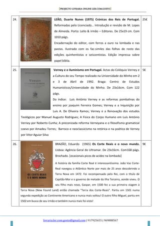 [PROJECTO LIVRARIA ONLINE LER.COM.GOSTO]
livraria.ler.com.gosto@gmail.com | 917925655 | 969888567
24. LEÃO, Duarte Nunes (1975) Crónicas dos Reis de Portugal.
Reformadas pelo Licenciado… Introdução e revisão de M. Lopes
de Almeida. Porto: Lello & Irmão – Editores. De 25x19 cm. Com
1010 págs.
Encadernação do editor, com ferros a ouro na lombada e nas
pastas. Ilustrado com os fac-similes das folhas de rosto das
edições quinhentistas e seiscentistas. Edição impressa sobre
papel bíblia.
25€
25. Verney e o iluminismo em Portugal. Actas do Colóquio Verney e
a Cultura do seu Tempo realizado na Universidade do Minho em 2
e 3 de Abril de 1992. Braga: Centro de Estudos
Humanísticos/Universidade do Minho. De 23x16cm. Com 122
págs.
Do índice: Luís António Verney e as reformas pombalinas do
ensino por joaquim Ferreira Gomes; Verney e a Inquisição por
Luis A. De Oliveira Ramos; Verney e a Renovação dos estudos
Teológicos por Manuel Augusto Rodrigues; A Fisica do Corpo Humano em Luís António
Verney por Noberto Cunha; A preconizada reforma Verneyana e o filosofismo gramatical
coevo por Amadeu Torres; Barroco e neoclassicismo na retórica e na poética de Verney
por Vitor Aguiar Silva
5€
26. BRAZÃO, Eduardo (1965) Os Corte Reais e o novo mundo.
Lisboa: Agência Geral do Ultramar. De 23x16cm. Com168 págs.
Brochado. [ocasionais picos de acidez na lombada]
A história da família Corte Real é interessantíssima. João Vaz Corte-
Real navegou o Atlântico Norte por mais de 25 anos descobrindo a
Terra Nova em 1472. Foi recompensado pelo Rei, com o título de
Capitão-Mor e o governo de metade da Ilha Terceira, aonde viveu. O
seu filho mais novo, Gaspar, em 1500 fez a sua primeira viagem à
Terra Nova (New Found Land) então chamada "Terra dos Corte-Reais". Partiu em 1501 numa
segunda expedição ao Continente Americano e nunca mais voltou! O outro filho Miguel, partiu em
1502 em busca de seu irmão e também nunca mais foi visto!
9€
 