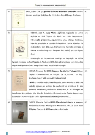 [PROJECTO LIVRARIA ONLINE LER.COM.GOSTO]
livraria.ler.com.gosto@gmail.com | 917925655 | 969888567
27. LAPA, Albino (1967) A palavra Lisboa na História do jornalismo. Lisboa:
Câmara Municipal de Lisboa. De 22x16.5cm. Com 233 págs. Brochado.
8€
28. RIBEIRO, José A. (S/D) Alfaias Agricolas. Exposição de Alfaia
Agricola na Real Tapada da Ajuda em 1898. Documentos.
Introducção, programma, regulamento, jurys, catalogo illustrado,
lista dos premiados e opinião da imprensa. Lisboa: Ulmeiro. De
23,5x15,5cm. Com 296 págs. Profusamente ilustrado com todo o
tipo de maquinaria agrícola da época. Brochado [capa com ligeiro
dano]
Reprodução do interessante catálogo da Exposição de Alfaia
Agrícola realizada na Real Tapada da Ajuda em 1898. Esta obra ilustrada tem elementos
importantes para a história da agricultura e da indústria em Portugal.
13€
29. LUCENA, Armando De (1945) Aspectos Da Arte Em Portugal. Lisboa:
Empresa Contemporanea de Edições. De 18,5x14cm. 29 págs.
Brochado. [pág. 7 a 10 com sublinhados a tinta].
Títulos: O culto da Beleza, O Fero Forjado, Santo António na arte e na
tradição popular, os azulejos da capela-mór da ermida da S.ª dos
Remédios da Malveira; um Retrato de Sequeira, A Casa do regalo da
tapada das Necessidades feita Mansão de Artistas; Os monstros da Cidade; Aparece um
quadro de Columbano que é talvez o primeiro retrato feito pelo mestre, […]
6€
30. SANTO, Manuela Espirito (1992) Matosinhos Palavras e Imagens.
Matosinhos: Câmara Municipal de Matosinhos. De 22x 15cm. Com
203 págs. Tiragem de 1000 exemplares. Brochado.
8€
 