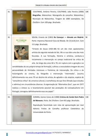 [PROJECTO LIVRARIA ONLINE LER.COM.GOSTO]
livraria.ler.com.gosto@gmail.com | 917925655 | 969888567
31. COUTINHO, António Pereira; COUTINHO, João Pereira (2000)
Biografias. Matosinhos: Monografia do concelho. Matosinhos:
Município de Matosinhos. Tiragem de 1000 exemplares. De
25x20cm. Com 109 págs. Brochado.
10€
32. SOUSA, Ernesto de (1983) Re Começar — Almada em Madrid.
Porto: Imprensa Nacional–Casa da Moeda. De 23,5x16,5cm. Com
111 págs. Brochado.
“Ernesto de Sousa (1921-88) foi um dos mais apaixonantes
artistas da segunda metade do Séc. XX e a sua obra uma das mais
fecundas. A sua formação, literária e artística, conduziu-o
inicialmente à intervenção no campo tradicional da crítica de
arte. Ao longo dos anos 60 e 70, em ruptura com a geração e as
sensibilidades do seu próprio tempo de formação, cultivou a avassaladora imagem de uma
personalidade de ilimitados interesses e fronteiras de intervenção. Da crítica e da
historiografia ao cinema, da fotografia à intervenção "intermedia", assumiu
definitivamente nos anos 70 um destino de artista, de agitador e de utopista, espécie de
"consciência crítica" do universo cultural, à semelhança do que fora Almada (que estudou
e admirou) em circunstâncias diversas. A organização da "Alternativa Zero", que em 1977
realizou a síntese ou o levantamento possível das produções do conceptualismo em
Portugal, consagrou definitivamente esse seu papel.”
9€
33. ZURARA, Gomes Eanes de (1988) Crónica do Conde Dom Pedro
de Menezes. Porto. De 27x19cm. Com 431 págs. Brochado.
Reprodução facsimilada com nota de apresentação por José
Adriano Freitas de Carvalho professor Catedrático da
Universidade do Porto.
13€
 