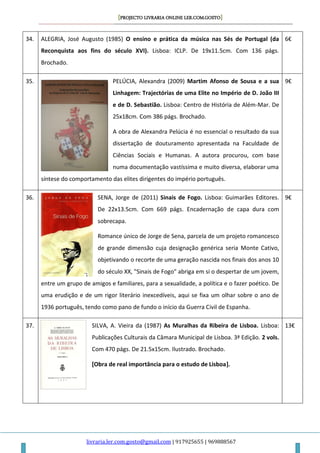 [PROJECTO LIVRARIA ONLINE LER.COM.GOSTO]
livraria.ler.com.gosto@gmail.com | 917925655 | 969888567
34. ALEGRIA, José Augusto (1985) O ensino e prática da música nas Sés de Portugal (da
Reconquista aos fins do século XVI). Lisboa: ICLP. De 19x11.5cm. Com 136 págs.
Brochado.
6€
35. PELÚCIA, Alexandra (2009) Martim Afonso de Sousa e a sua
Linhagem: Trajectórias de uma Elite no Império de D. João III
e de D. Sebastião. Lisboa: Centro de História de Além-Mar. De
25x18cm. Com 386 págs. Brochado.
A obra de Alexandra Pelúcia é no essencial o resultado da sua
dissertação de douturamento apresentada na Faculdade de
Ciências Sociais e Humanas. A autora procurou, com base
numa documentação vastíssima e muito diversa, elaborar uma
síntese do comportamento das elites dirigentes do império português.
9€
36. SENA, Jorge de (2011) Sinais de Fogo. Lisboa: Guimarães Editores.
De 22x13.5cm. Com 669 págs. Encadernação de capa dura com
sobrecapa.
Romance único de Jorge de Sena, parcela de um projeto romancesco
de grande dimensão cuja designação genérica seria Monte Cativo,
objetivando o recorte de uma geração nascida nos finais dos anos 10
do século XX, "Sinais de Fogo" abriga em si o despertar de um jovem,
entre um grupo de amigos e familiares, para a sexualidade, a política e o fazer poético. De
uma erudição e de um rigor literário inexcedíveis, aqui se fixa um olhar sobre o ano de
1936 português, tendo como pano de fundo o início da Guerra Civil de Espanha.
9€
37. SILVA, A. Vieira da (1987) As Muralhas da Ribeira de Lisboa. Lisboa:
Publicações Culturais da Câmara Municipal de Lisboa. 3ª Edição. 2 vols.
Com 470 págs. De 21.5x15cm. Ilustrado. Brochado.
[Obra de real importância para o estudo de Lisboa].
13€
 