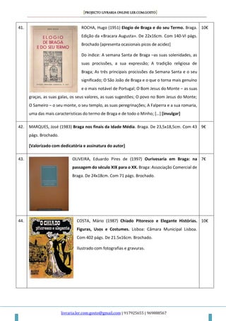 [PROJECTO LIVRARIA ONLINE LER.COM.GOSTO]
livraria.ler.com.gosto@gmail.com | 917925655 | 969888567
41. ROCHA, Hugo (1951) Elogio de Braga e do seu Termo. Braga.
Edição da «Bracara Augusta». De 22x16cm. Com 140-VI págs.
Brochado [apresenta ocasionais picos de acidez]
Do índice: A semana Santa de Braga –as suas solenidades, as
suas procissões, a sua expressão; A tradição religiosa de
Braga; As três principais procissões da Semana Santa e o seu
significado; O São João de Braga e o que o torna mais genuíno
e o mais notável de Portugal; O Bom Jesus do Monte – as suas
graças, as suas galas, os seus valores, as suas sugestões; O povo no Bom Jesus do Monte;
O Sameiro – o seu monte, o seu templo, as suas peregrinações; A Falperra e a sua romaria,
uma das mais caracteristicas do termo de Braga e de todo o Minho; […] [invulgar]
10€
42. MARQUES, José (1983) Braga nos finais da Idade Média. Braga. De 23,5x18,5cm. Com 43
págs. Brochado.
[Valorizado com dedicatória e assinatura do autor]
9€
43. OLIVEIRA, Eduardo Pires de (1997) Ourivesaria em Braga: na
passagem do século XIX para o XX. Braga: Associação Comercial de
Braga. De 24x18cm. Com 71 págs. Brochado.
7€
44. COSTA, Mário (1987) Chiado Pitoresco e Elegante Histórias.
Figuras, Usos e Costumes. Lisboa: Câmara Municipal Lisboa.
Com 402 págs. De 21.5x16cm. Brochado.
Ilustrado com fotografias e gravuras.
10€
 
