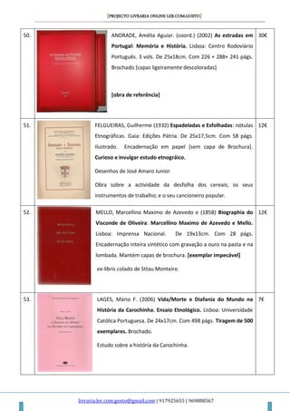 [PROJECTO LIVRARIA ONLINE LER.COM.GOSTO]
livraria.ler.com.gosto@gmail.com | 917925655 | 969888567
50. ANDRADE, Amélia Aguiar. (coord.) (2002) As estradas em
Portugal: Memória e História. Lisboa: Centro Rodoviário
Português. 3 vols. De 25x18cm. Com 226 + 288+ 241 págs.
Brochado [capas ligeiramente descoloradas]
[obra de referência]
30€
51. FELGUEIRAS, Guilherme (1932) Espadeladas e Esfolhadas: nótulas
Etnográficas. Gaia: Edições Pátria. De 25x17,5cm. Com 58 págs.
Ilustrado. Encadernação em papel [sem capa de Brochura].
Curioso e invulgar estudo etnográico.
Desenhos de José Amaro Junior
Obra sobre a actividade da desfolha dos cereais; os seus
instrumentos de trabalho; e o seu cancioneiro popular.
12€
52. MELLO, Marcellino Maximo de Azevedo e (1858) Biographia do
Visconde de Oliveira: Marcellino Maximo de Azevedo e Mello.
Lisboa: Imprensa Nacional. De 19x13cm. Com 28 págs.
Encadernação inteira sintético com gravação a ouro na pasta e na
lombada. Mantém capas de brochura. [exemplar impecável]
ex-libris colado de Sttau Monteiro
12€
53. LAGES, Mário F. (2006) Vida/Morte e Diafania do Mundo na
História da Carochinha. Ensaio Etnológico. Lisboa: Universidade
Católica Portuguesa. De 24x17cm. Com 498 págs. Tiragem de 500
exemplares. Brochado.
Estudo sobre a história da Carochinha.
7€
 