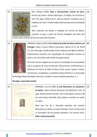 [PROJECTO LIVRARIA ONLINE LER.COM.GOSTO]
livraria.ler.com.gosto@gmail.com | 917925655 | 969888567
54. KEIL, Alfredo [1990] Tojos e Rosmaninhos: Contos da Serra.
Ferreira do Zerere: Câmara Municipal. 2ª Edição. De 29.5x21cm.
Com 151 págs. Prefácio de D. João da Câmara. Ilustrada com os
trabalhos do autor. Encadernação editorial (capa dura) estampada
a cores.
Obra inspirada nas lendas e tradições de Ferreira do Zêzere,
concelho no qual, a partir da famosa Estalagem dos Vales Keil
muitos outros artistas do final do século XIX visitaram.
12€
55. PIMENTEL, Alberto (S/D) [1899] Historia do Culto de Nossa Senhora em
Portugal. Lisboa: Livraria Editora Guimarães, Libanio & Cª. De 25x19
cm. Com 501 pags. Encadernação muito modesta com ligeiros defeitos.
Profusamente ilustrado com reproduções da iconografia mariana no
texto, e em extra texto sobre folhas de papel couché.
Do índice: Aurora religiosa de um povo; Consolidação da nacionalidade
sob os auspicios de maria Santissima; Monumentos architectónicos e
litterarios em honra da Mãe de Deus; Fome, peste e guerra; Poetas,
missionarios, navegadores, e prophetas; Nossa Senhora e a restauração
de Portugal; Novas Devoções; Romarias, canções e outras tradições populares; […]
[invulgar e apreciado estudo]
40€
56. MANIQUE, Luiz de (1983) A arte Manuelina na arquitetura
de Alvito. Lisboa: Câmara Municipal. De 28x19,5cm. Com 73
págs. Profusamente ilustrado. Tem 6 ilustrações no texto e 48
em extra-texto. Brochado. [duas ligeiras manchas de acidez
na capa]
Obra que nos dá a descrição exemplar dos motivos
Manuelinos no Alvito, em pleno Alentejo. Tanto o texto como
as ilustrações são de grande qualidade e do mesmo autor.
[obra muito procurada]
15€
 