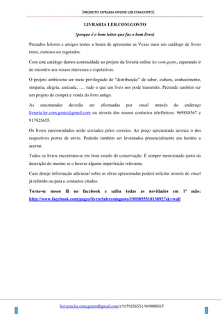 [PROJECTO LIVRARIA ONLINE LER.COM.GOSTO]
livraria.ler.com.gosto@gmail.com | 917925655 | 969888567
LIVRARIA LER.COM.GOSTO
(porque é o bom leitor que faz o bom livro)
Prezados leitores e amigos temos a honra de apresentar as Vexas mais um catálogo de livros
raros, curiosos ou esgotados.
Com este catálogo damos continuidade ao projeto da livraria online ler.com.gosto, esperando ir
de encontro aos vossos interesses e expetativas.
O projeto ambiciona ser meio privilegiado de “distribuição” de saber, cultura, conhecimento,
simpatia, alegria, amizade, …. tudo o que um livro nos pode transmitir. Pretende também ser
um projeto de compra e venda do livro antigo.
As encomendas deverão ser efectuadas por email através do endereço
livraria.ler.com.gosto@gmail.com ou através dos nossos contactos telefónicos: 969888567 e
917925655.
Os livros encomendados serão enviados pelos correios. Ao preço apresentado acresce o dos
respectivos portes de envio. Poderão também ser levantados presencialmente em horário a
acertar.
Todos os livros encontram-se em bom estado de conservação. É sempre mencionado junto da
descrição do mesmo se o houver alguma imperfeição relevante.
Caso deseje informação adicional sobre as obras apresentadas poderá solicitar através do email
já referido ou para o contactos citados.
Torne-se nosso fã no facebook e saiba todas as novidades em 1ª mão:
http://www.facebook.com/pages/livrarialercomgosto/190385551013892?sk=wall
 