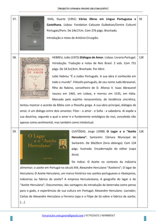 [PROJECTO LIVRARIA ONLINE LER.COM.GOSTO]
livraria.ler.com.gosto@gmail.com | 917925655 | 969888567
57. DIAS, Duarte (1991) Várias Obras em Língua Portuguesa e
Castelhana. Lisboa: Fondation Calouste Gulbekian/Centre Culturel
Portugais/Paris. De 24x17cm. Com 276 págs. Brochado.
Introdução e notas de António Cirurgião.
5€
58. HEBREU, Leão (1972) Diálogos de Amor. Lisboa: Livraria Portugal.
Introdução. Tradução e notas de Reis Brasil. 2 vols. Com 731
págs. De 18.5x13cm. Brochado. Por Abrir.
Leão Hebreu “É o Judeu Português. A sua obra é conhecida em
todo o mundo”. Filósofo português, de seu nome Judá Abravanel,
filho do Rabino, conselheiro de D. Afonso V. Isaac Abravanel
nasceu em 1465, em Lisboa, e morreu em 1535, em Itália.
Marcado pelo espírito renascentista, de tendência sincrética,
tentou mostrar o acordo da Bíblia com a filosofia grega. A sua obra principal, diálogos de
amor, é um diálogo entre dois amantes: Fílon - o amor - e Sofia - a sabedoria. Aí expõe a
sua doutrina, segundo a qual o amor é o fundamento ontológico do real, concebido não
apenas como sentimental, mas também como intelectual.
12€
59. CUSTÓDIO, Jorge (1998) O Lagar e o “Azeite
Herculano”. Santarém: Câmara Municipal de
Santarém. De 30x20cm (livro oblongo). Com 134
págs. Ilustrado. Encadernação do editor (capa
dura).
Do índice: O Azeite no contexto da indústria
alimentar; o azeite em Portugal no século XIX; Alexandre Herculano “Azeiteiro”; O lagar de
Herculano; O Azeite Herculano, um marco histórico nos azeites portugueses e ribatejanos;
Indústrias ou fabrico de azeite? A empresa Herculaneana; A geografia do lagar e do
“Azeite Herculano”; Documentos; das vantagens da introdução da beterraba como penso
para o gado, e experiências de sua cultura em Portugal; Alexandre Herculano. Lavrador;
Cartas de Alexandre Herculano a Ferreira Lapa e a Filipe de Sá sobre o fabrico de azeite;
[….]
12€
 