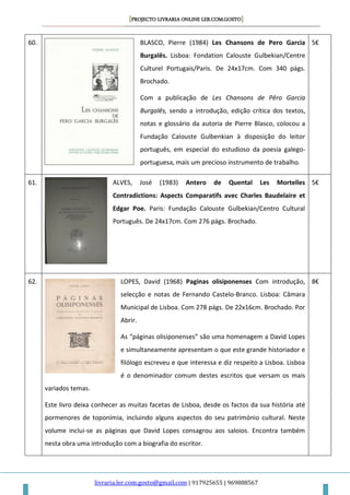 [PROJECTO LIVRARIA ONLINE LER.COM.GOSTO]
livraria.ler.com.gosto@gmail.com | 917925655 | 969888567
60. BLASCO, Pierre (1984) Les Chansons de Pero Garcia
Burgalês. Lisboa: Fondation Calouste Gulbekian/Centre
Culturel Portugais/Paris. De 24x17cm. Com 340 págs.
Brochado.
Com a publicação de Les Chansons de Pêro Garcia
Burgalês, sendo a introdução, edição crítica dos textos,
notas e glossário da autoria de Pierre Blasco, colocou a
Fundação Calouste Gulbenkian à disposição do leitor
português, em especial do estudioso da poesia galego-
portuguesa, mais um precioso instrumento de trabalho.
5€
61. ALVES, José (1983) Antero de Quental Les Mortelles
Contradictions: Aspects Comparatifs avec Charles Baudelaire et
Edgar Poe. Paris: Fundação Calouste Gulbekian/Centro Cultural
Português. De 24x17cm. Com 276 págs. Brochado.
5€
62. LOPES, David (1968) Paginas olisiponenses Com introdução,
selecção e notas de Fernando Castelo-Branco. Lisboa: Câmara
Municipal de Lisboa. Com 278 págs. De 22x16cm. Brochado. Por
Abrir.
As “páginas olisiponenses” são uma homenagem a David Lopes
e simultaneamente apresentam o que este grande historiador e
filólogo escreveu e que interessa e diz respeito a Lisboa. Lisboa
é o denominador comum destes escritos que versam os mais
variados temas.
Este livro deixa conhecer as muitas facetas de Lisboa, desde os factos da sua história até
pormenores de toponímia, incluindo alguns aspectos do seu património cultural. Neste
volume inclui-se as páginas que David Lopes consagrou aos saloios. Encontra também
nesta obra uma introdução com a biografia do escritor.
8€
 