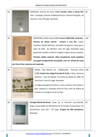 [PROJECTO LIVRARIA ONLINE LER.COM.GOSTO]
livraria.ler.com.gosto@gmail.com | 917925655 | 969888567
63. RAMALHO, América da Costa (1980) Estudos sobre o século XVI.
Paris: Fundação Calouste Gulbekian/Centro Cultural Português. De
24x17cm. Com 276 págs. Brochado.
6€
64. MONTEIRO, Adolfo Casais (1944) Versos 1928/1936. Confusão -
Poemas do tempo incerto - Sempre e sem fim. Lisboa:
Inquérito. Edição definitiva, precedida de algumas notas para o
leitor de 1944. De 24x19cm. Com 257 págs. Brochado. Capa
apresenta manchas conforme imagem e ligeira lacuna na pasta.
Primeira edição conjunta. Obra visualmente muito apelativa
em papel invulgarmente encorpado, com um retrato do autor
por Cícero Dias, impresso em separado.
15€
65. SOUSA, Tude Martins de ; RASQUILHO, Francisco Vieira
(1982) Amieira do antigo Priorado do Crato. Lisboa: Imprensa
Nacional – Casa da Moeda. Fac-símile da edição de 1936. De
21x14,5cm. Com 511 págs. Brochado.
A antiga povoação de Amieira, a meio caminho entre Belver e
Nisa, integrava a chamada Linha do Tejo, linha de defesa da
fronteira, na margem sul do rio Tejo.
10€
66. Portugal-Alemanha-Brasil. Actas do VI Encontro Luso-Alemão.
Braga: Universidade do Minho/Centro de Estudos Humanísticos. De
22,5x16,5cm. Com 333 + 377 págs. Tiragem de 500 exemplares.
Brochado.
5€
 