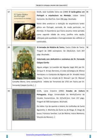 [PROJECTO LIVRARIA ONLINE LER.COM.GOSTO]
livraria.ler.com.gosto@gmail.com | 917925655 | 969888567
67. SILVA, José Custódio Vieira da (1989) O tardo-gótico em
Portugal: a arquitectura no Alentejo. Lisboa: Livros
Horizonte. De 24x17cm. Com 206 págs. Brochado.
Nesta obra analisa-se a evolução da arquitectura tardo-
gótica em Portugal, centrada, de modo particular, no
Alentejo. A importância que Évora assumiu neste período,
como segunda cidade do reino, justifica esta opção,
reforçada pela qualidade e homogeneidade dos edifícios aí
construídos.
8€
68. III Jornadas de História de Tavira. Tavira: Clube de Tavira.
Tiragem de 1000 exemplares. De 24x16,5cm. Com 207
págs. Brochado.
Valorizado com dedicatória e assinatura do Dr. Fernando
Calapez Corrêa
Alguns artigos: La cuestión del Algarbe (siglo XIII) por Dr.
Enrique R. Arroyo Berrones; A visão estratégica de Afonso
Henriques e a Conquista do Algarve por Dr. Arnaldo Inácio
Viegas; Tavira no reinado de D. Manuel I por Dr. Manuel
Carvalho Moniz; Uma consequência Inédita do Terramoto de 1755 em Tavira por Dr.
Fernando Calapez Corrêa; […]
9€
69. SILVA, Lúcio Craveiro (2002) Estudos de Cultura
Portuguesa. Braga: Universidade do Minho/Centro de
Estudos Humanísticos. De 22,5x16,5cm. Com 217 págs.
Tiragem de 500 exemplares. Brochado.
Do índice: Eça de queirós e Antero; As confissões de Santo
Agostinho; S. Martinho de Dume ou de Braga; D. Diogo de
Sousa; Francisco Sanches; Luís de Molina; Inácio Monteiro;
Silvestre de Morais;[…]
5€
 