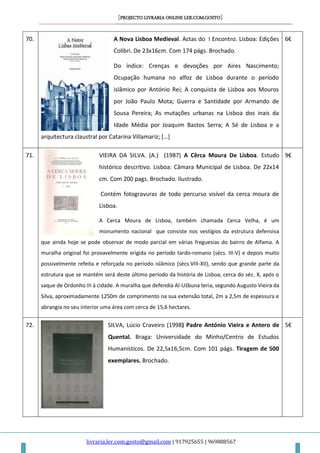 [PROJECTO LIVRARIA ONLINE LER.COM.GOSTO]
livraria.ler.com.gosto@gmail.com | 917925655 | 969888567
70. A Nova Lisboa Medieval. Actas do I Encontro. Lisboa: Edições
Colibri. De 23x16cm. Com 174 págs. Brochado.
Do índice: Crenças e devoções por Aires Nascimento;
Ocupação humana no alfoz de Lisboa durante o período
islâmico por António Rei; A conquista de Lisboa aos Mouros
por João Paulo Mota; Guerra e Santidade por Armando de
Sousa Pereira; As mutações urbanas na Lisboa dos inais da
Idade Média por Joaquim Bastos Serra; A Sé de Lisboa e a
arquitectura claustral por Catarina Villamariz; […]
6€
71. VIEIRA DA SILVA. (A.) (1987) A Cêrca Moura De Lisboa. Estudo
histórico descritivo. Lisboa: Câmara Municipal de Lisboa. De 22x14
cm. Com 200 pags. Brochado. Ilustrado.
Contém fotogravuras de todo percurso visível da cerca moura de
Lisboa.
A Cerca Moura de Lisboa, também chamada Cerca Velha, é um
monumento nacional que consiste nos vestígios da estrutura defensiva
que ainda hoje se pode observar de modo parcial em várias freguesias do bairro de Alfama. A
muralha original foi provavelmente erigida no período tardo-romano (sécs. III-V) e depois muito
possivelmente refeita e reforçada no período islâmico (sécs.VIII-XII), sendo que grande parte da
estrutura que se mantém será deste último período da história de Lisboa, cerca do séc. X, após o
saque de Ordonho III à cidade. A muralha que defendia Al-Ušbuna teria, segundo Augusto Vieira da
Silva, aproximadamente 1250m de comprimento na sua extensão total, 2m a 2,5m de espessura e
abrangia no seu interior uma área com cerca de 15,6 hectares.
9€
72. SILVA, Lúcio Craveiro (1998) Padre António Vieira e Antero de
Quental. Braga: Universidade do Minho/Centro de Estudos
Humanísticos. De 22,5x16,5cm. Com 101 págs. Tiragem de 500
exemplares. Brochado.
5€
 