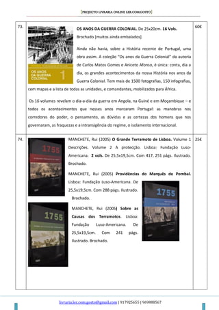 [PROJECTO LIVRARIA ONLINE LER.COM.GOSTO]
livraria.ler.com.gosto@gmail.com | 917925655 | 969888567
73.
OS ANOS DA GUERRA COLONIAL. De 25x20cm. 16 Vols.
Brochado [muitos ainda embalados].
Ainda não havia, sobre a História recente de Portugal, uma
obra assim. A coleção “Os anos da Guerra Colonial” da autoria
de Carlos Matos Gomes e Aniceto Afonso, é única: conta, dia a
dia, os grandes acontecimentos da nossa História nos anos da
Guerra Colonial. Tem mais de 1500 fotografias, 150 infografias,
cem mapas e a lista de todas as unidades, e comandantes, mobilizados para África.
Os 16 volumes revelam o dia-a-dia da guerra em Angola, na Guiné e em Moçambique – e
todos os acontecimentos que nesses anos marcaram Portugal: as manobras nos
corredores do poder, o pensamento, as dúvidas e as certezas dos homens que nos
governaram, as fraquezas e a intransigência do regime, o isolamento internacional.
60€
74. MANCHETE, Rui (2005) O Grande Terramoto de Lisboa. Volume 1
Descrições. Volume 2 A protecção. Lisboa: Fundação Luso-
Americana. 2 vols. De 25,5x19,5cm. Com 417, 251 págs. Ilustrado.
Brochado.
MANCHETE, Rui (2005) Providências do Marquês de Pombal.
Lisboa: Fundação Luso-Americana. De
25,5x19,5cm. Com 288 págs. Ilustrado.
Brochado.
MANCHETE, Rui (2005) Sobre as
Causas dos Terramotos. Lisboa:
Fundação Luso-Americana. De
25,5x19,5cm. Com 241 págs.
Ilustrado. Brochado.
25€
 