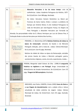 [PROJECTO LIVRARIA ONLINE LER.COM.GOSTO]
livraria.ler.com.gosto@gmail.com | 917925655 | 969888567
81. Alexandre Herculano à luz do nosso tempo: ciclo de
conferências. Lisboa: Academia Portuguesa da História, 1977.
De 25,5x19,5cm. Com 388 págs. Brochado.
Do índice: Herculano Homem Romântico ou liberal por
Francisco da Gama Caeiro; Ainda e sempre o problema de
Ourique por António Brásio; A arte medieval Portuguesa na
visão de Herculano por José-Augusto França; As Origens do
Povo Português e Alexandre Herculano por Fernando de
Almeida; Da personalidade militar de D. Afonso Henriques por Luis da Câmara Pina; A
Civilização Árabe na obra de Herculano por António Dias Farinha;…
8€
82. PINHEIRO, J. E. Moreirinhas (1971) Notícias históricas de Lisboa na
época da restauração: extractos da Gazeta e do Mercúrio
Português. Selecção, pref. e notas de... Lisboa : Câmara Municipal.
De 21,5x15,5cm. Com 91 págs. Brochado.
Notícias da cidade de Lisboa na época da Restauração, extraídas
dos jornais Gazeta de Lisboa e Mercúrio português: guerra,
acontecimentos religiosos, sociais, da corte, espectáculos, modas…
6€
83. PEREIRA, Margarida Isabel Esteves da Silva (1998) A vanguarda
histórica na Inglaterra e em Portugal. Braga: Universidade do
Minho/Centro de Estudos Humanísticos. De 22,5x16,5cm. Com 172
págs. Tiragem de 500 exemplares. Brochado.
5€
84. MACHADO, José Pedro; CAMPOS, Viriato (1969) Vasco da Gama e
a sua Viagem de descobrimento: com a edição crítica e leitura
actualizada do relato anónimo da viagem. Lisboa: Câmara
Municipal de Lisboa. De 23,5x17,5cm. Com 271 págs. Ilustrado.
Brochado
12€
 