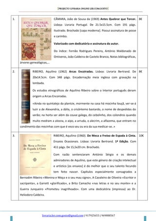 [PROJECTO LIVRARIA ONLINE LER.COM.GOSTO]
livraria.ler.com.gosto@gmail.com | 917925655 | 969888567
1. CÂMARA, João de Sousa da (1969) Antes Quebrar que Torcer.
Lisboa: Livraria Portugal. De 21.5x15.5cm. Com 191 págs.
Ilustrado. Brochado [capa moderna]. Possui assinatura de posse
e carimbo.
Valorizado com dedicatória e assinatura do autor.
Do índice: Fernão Rodrigues Pereira, António Maldonado de
Ontiveros, João Caldeira de Castelo Branco, Notas bibliográficas,
árvores genealógicas,…
8€
2. RIBEIRO, Aquilino (1962) Arcas Encoiradas. Lisboa: Livraria Bertrand. De
20x14.5cm. Com 348 págs. Encadernação meia inglesa com gravação na
lombada.
Os estudos etnográficos de Aquilino Ribeiro sobre o Interior português deram
origem a Arcas Encoiradas.
«Ainda no quintalejo da planície, mormente na casa há mocinha louçã, ver-se-á
luzir a de Alexandria, a dália, o crisântemo bastardo, o nome de despedidas do
verão; na horta ser além da couve galega, do cebolinho, dos colondros quando
muito medram a alosna, o aipo, a arruda, o alecrim, a alfazema, que entram no
condimento das mezinhas com que é vezo seu ou era da sua medicar-se..»
8€
3. RIBEIRO, Aquilino (1960). De Meca a Freixo de Espada à Cinta.
Ensaios Ocasionais. Lisboa: Livraria Bertrand. 1ª Edição. Com
411 págs. De 15,5x20 cm. Brochado.
Com razão sentenciaram António Sérgio e os demais
admiradores de Aquilino, que este género de criação intelectual
e artístico [os ensaios] é do melhor que o seu talento fecundo
tem feito nascer. Capítulos especialmente consagrados a
Bernadim Ribeiro «Menina e Moça e o seu mau signo», A Cavaleiro de Oliveira «Escritor e
sacripanta», a Garrett «glorificado», a Brito Camacho «nas letras e no seu monte» e a
Guerra Junqueiro «Prometeu inagrilhoado». Com uma dedicatória (impressa) ao Dr.
Heliodoro Caldeira.
10€
 