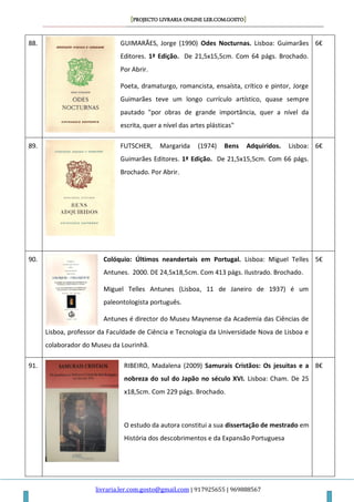 [PROJECTO LIVRARIA ONLINE LER.COM.GOSTO]
livraria.ler.com.gosto@gmail.com | 917925655 | 969888567
88. GUIMARÃES, Jorge (1990) Odes Nocturnas. Lisboa: Guimarães
Editores. 1ª Edição. De 21,5x15,5cm. Com 64 págs. Brochado.
Por Abrir.
Poeta, dramaturgo, romancista, ensaísta, crítico e pintor, Jorge
Guimarães teve um longo currículo artístico, quase sempre
pautado "por obras de grande importância, quer a nível da
escrita, quer a nível das artes plásticas"
6€
89. FUTSCHER, Margarida (1974) Bens Adquiridos. Lisboa:
Guimarães Editores. 1ª Edição. De 21,5x15,5cm. Com 66 págs.
Brochado. Por Abrir.
6€
90. Colóquio: Últimos neandertais em Portugal. Lisboa: Miguel Telles
Antunes. 2000. DE 24,5x18,5cm. Com 413 págs. Ilustrado. Brochado.
Miguel Telles Antunes (Lisboa, 11 de Janeiro de 1937) é um
paleontologista português.
Antunes é director do Museu Maynense da Academia das Ciências de
Lisboa, professor da Faculdade de Ciência e Tecnologia da Universidade Nova de Lisboa e
colaborador do Museu da Lourinhã.
5€
91. RIBEIRO, Madalena (2009) Samurais Cristãos: Os jesuitas e a
nobreza do sul do Japão no século XVI. Lisboa: Cham. De 25
x18,5cm. Com 229 págs. Brochado.
O estudo da autora constitui a sua dissertação de mestrado em
História dos descobrimentos e da Expansão Portuguesa
8€
 