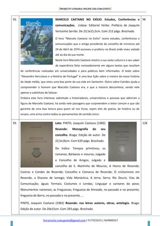 [PROJECTO LIVRARIA ONLINE LER.COM.GOSTO]
livraria.ler.com.gosto@gmail.com | 917925655 | 969888567
92. MARCELO CAETANO NO EXÍLIO. Estudos, Conferências e
comunicações. Lisboa: Editorial Verbo. Prefácio de Joaquim
Veríssimo Serrão. De 23,5x15,5cm. Com 212 págs. Brochado.
O livro “Marcelo Caetano no Exílio” reúne estudos, conferências e
comunicações que o antigo presidente do conselho de ministros até
24 de Abril de 1974 escreveu e proferiu no Brasil onde viveu exilado
até ao dia da sua morte.
Neste livro Marcello Caetano mostra a sua vasta cultura e o seu saber
de experiência feito nomeadamente em alguns textos que resultam
de conferências realizadas em universidades e para públicos bem informados. O texto sobre
“Alexandre Herculano e a História de Portugal” é uma boa lição sobre o mestre da nossa história
da idade média, que viveu uma boa parte da sua vida em Santarém. Outro sobre Camões ajuda a
compreender o homem que Marcello Caetano era, e que a maioria desconhece, vendo nele
apenas o substituto de Salazar.
Embora este livro interesse sobretudo a historiadores, universitários e pessoas que admiram a
figura de Marcello Caetano, há ainda nele passagens que surpreendem o leitor comum e que são
garantia de uma boa leitura para quem vê nos livros, sejam eles de poesia, de história ou de
ensaio, uma arma contra todos os pensamentos de sentido único.
9€
93. Lote: PINTO, Joaquim Caetano (1982)
Resende: Monografia do seu
concelho. Braga: Edição de autor. De
22,5x16cm. Com 639 págs. Brochado.
Do índice: Tempos primitivos; os
romanos; Bárbaros e mouros; Julgado
e Concelho de Aregos; Julgado e
concelho de S. Martinho de Mouros; A Honra de Resende;
Castros e Condes de Resende; Concelho e Comarca de Resende; O cristianismo em
Resende, a Diocese de lamego; Vida Monástica; A terra; Serra; Rio Douro; Vias de
Comunicação; águas Termais; Costumes e Lendas; Linguajar e cantares do povo;
Monumentos nacionais; as Freguesias; Freguesia de Anreade, no passado e no presente;
freguesia de Barro, no passado e no presente, …
PINTO, Joaquim Caetano (1982) Resende: nas letras autores, obras, antologia. Braga:
Edição de autor. De 20x15cm. Com 293 págs. Brochado.
12€
 