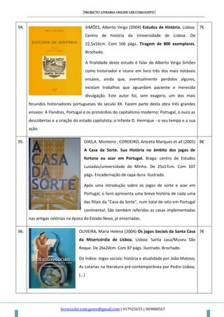 [PROJECTO LIVRARIA ONLINE LER.COM.GOSTO]
livraria.ler.com.gosto@gmail.com | 917925655 | 969888567
94. SIMÕES, Alberto Veiga (2004) Estudos de História. Lisboa:
Centro de história da Universidade de Lisboa. De
22,5x16cm. Com 166 págs. Tiragem de 800 exemplares.
Brochado.
A finalidade deste estudo é falar de Alberto Veiga Simões
como historiador e reunir em livro três dos mais notáveis
ensaios, ainda que, eventualmente perdidos algures,
existam trabalhos que aguardam paciente e merecida
divulgação. Este autor foi, sem exagero, um dos mais
fecundos historiadores portugueses do seculo XX. Fazem parte desta obra três grandes
ensaios: A Flandres, Portugal e os primórdios do capitalismo moderno; Portugal, o ouro as
descobertas e a criação do estado capitalista; o Infante D. Henrique - o seu tempo e a sua
ação.
7€
95. DIAS,A. Monteiro ; CORDEIRO, Aniceto Marques et all (2005)
A Casa da Sorte. Sua História no âmbito dos jogos de
fortuna ou azar em Portugal. Braga: centro de Estudos
Lusíadas/universidade do Minho. De 25x17cm. Com 107
págs. Encadernação de capa dura. Ilustrado.
Após uma introdução sobre os jogos de sorte e azar em
Portugal, o livro apresenta uma breve história de cada uma
das filiais da "Casa da Sorte", num total de oito em Portugal
continental. São também referidas as casas implementadas
nas antigas colónias na época do Estado Novo, já encerradas.
8€
96. OLIVEIRA, Maria Helena (2004) Os jogos Sociais da Santa Casa
da Misericórdia de Lisboa. Lisboa: Santa casa/Museu São
Roque. De 26x20cm. Com 87 págs. Ilustrado. Brochado.
Do índice: Jogos sociais: história e atualidade por João Matoso;
As Lotarias na literatura pré-contemporânea por Pedro Lisboa;
[…]
7€
 