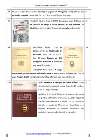 [PROJECTO LIVRARIA ONLINE LER.COM.GOSTO]
livraria.ler.com.gosto@gmail.com | 917925655 | 969888567
97. CHAVES, Castelo Branco (1987) Os livros de viagens em Portugal no século XVIII e a sua
projecção europeia. Lisboa: ICLP. De 19x11.5cm. Com 101 págs. Brochado.
5€
98. OLIVEIRA, Eduardo Pires de (2004) Os grandes ciclos de Obras na
Sé Catedral de Braga e outros estudos de arte minhota. De
23x16,5cm. Com 253 págs. Tiragem 500 exemplares. Brochado.
8€
99. SARDOEIRA, Albano (1954) O
General Silveira e a Reedificação de
Amarante. Porto. De 24x18,5cm.
Com 26 págs. Tiragem de 220
exemplares numerado e rubricado
pelo autor. Brochado.
SARDOEIRA, Albano (1956) A antiga
Ponte Fortiicada de Amarante: referências a outras pontes. Porto. De 24x18,5cm. Com 26
págs. Tiragem de 250 exemplares numerado e rubricado pelo autor. Brochado.
10€
100. A alta nobreza e a fundação do Estado da Índia. Actas
do coloquio internacional. Lisboa: Cham. De 25 x18,5cm.
Com 361 págs. Brochado
Do índice: O Conde de Téntugal e a linhagem dos melos
na politica ultramarina manuelina; D. Jorge Duque de
Coimbra e seus herdeiros; Francisco Coutinho, Conde de
Marialva e Loulé; os Meneses de Cantanhede e o
projecto manuelino; as linhagens secundárias dos
coutinhos e a construção do império manuelino
7€
 
