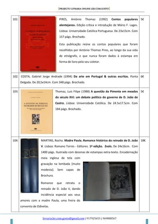 [PROJECTO LIVRARIA ONLINE LER.COM.GOSTO]
livraria.ler.com.gosto@gmail.com | 917925655 | 969888567
101. PIRES, António Thomaz (1992) Contos populares
alentejanos. Edição crítica e introdução de Mário F. Lages.
Lisboa: Universidade Católica Portuguesa. De 23x15cm. Com
157 págs. Brochado.
Esta publicação reúne os contos populares que foram
recolhidos por António Thomaz Pires, ao longo da sua vida
de etnógrafo, e que nunca foram dados à estampa em
forma de livro pelo seu coletor.
5€
102. COSTA, Gabriel Jorge Andrade (1994) Da arte em Portugal & outras escritas. Ponta
Delgada. De 20,5x14cm. Com 348 págs. Brochado.
6€
103. Thomaz, Luís Filipe (1988) A questão da Pimenta em meados
do século XVI: um debate político do governo de D. João de
Castro. Lisboa: Universidade Católica. De 24.5x17.5cm. Com
184 págs. Brochado.
5€
104. MARTINS, Rocha. Madre Paula. Romance histórico do reinado de D. João
V. Lisboa: Romano Torres - Editores. 1ª edição. 2vols. De 24x16cm. Com
1400 págs. Ilustrado com dezenas de estampas extra-texto. Encadernação
meia inglesa de tela com
gravação na lombada [muito
modesta]. Sem capas de
Brochura.
Romance que retrata o
reinado de D. João V, dando
incidência especial aos seus
amores com a madre Paula, uma freira do
convento de Odivelas.
18€
 