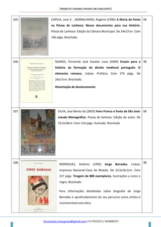 [PROJECTO LIVRARIA ONLINE LER.COM.GOSTO]
livraria.ler.com.gosto@gmail.com | 917925655 | 969888567
105. CAPELA, José V. ; BORRALHEIRO, Rogério (1996) A Maria da Fonte
na Póvoa de Lanhoso: Novos documentos para sua História.
Póvoa de Lanhoso: Edição da Câmara Municipal. De 24x17cm. Com
146 págs. Brochado.
6€
106. SOARES, Fernando José Gautier Luso (2009) Ensaio para a
história da formação do direito medieval português: O
elemento romano. Lisboa: Prefácio. Com 274 págs. De
24x17cm. Brochado.
Dissertação de doutoramento
9€
107. SILVA, José Bento da (2003) Feira Franca e Festa de São José:
estudo Monográfico. Povoa de lanhoso: Edição de autor. De
25,5x18cm. Com 114 págs. Ilustrado. Brochado
6€
108.
RODRIGUES, António (1995) Jorge Barradas. Lisboa:
Imprensa Nacional–Casa da Moeda. De 23,5x16,5cm. Com
217 págs. Tiragem de 800 exemplares. Ilustrações a cores e
negro. Brochado.
Para informações detalhadas sobre biografia de Jorge
Barradas e aprofundamento do seu percurso como artista é
incontornável esta obra.
9€
 