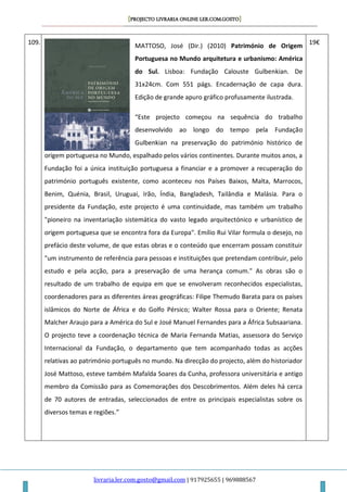 [PROJECTO LIVRARIA ONLINE LER.COM.GOSTO]
livraria.ler.com.gosto@gmail.com | 917925655 | 969888567
109.
MATTOSO, José (Dir.) (2010) Património de Origem
Portuguesa no Mundo arquitetura e urbanismo: América
do Sul. Lisboa: Fundação Calouste Gulbenkian. De
31x24cm. Com 551 págs. Encadernação de capa dura.
Edição de grande apuro gráfico profusamente ilustrada.
“Este projecto começou na sequência do trabalho
desenvolvido ao longo do tempo pela Fundação
Gulbenkian na preservação do património histórico de
origem portuguesa no Mundo, espalhado pelos vários continentes. Durante muitos anos, a
Fundação foi a única instituição portuguesa a financiar e a promover a recuperação do
património português existente, como aconteceu nos Países Baixos, Malta, Marrocos,
Benim, Quénia, Brasil, Uruguai, Irão, Índia, Bangladesh, Tailândia e Malásia. Para o
presidente da Fundação, este projecto é uma continuidade, mas também um trabalho
"pioneiro na inventariação sistemática do vasto legado arquitectónico e urbanístico de
origem portuguesa que se encontra fora da Europa". Emílio Rui Vilar formula o desejo, no
prefácio deste volume, de que estas obras e o conteúdo que encerram possam constituir
"um instrumento de referência para pessoas e instituições que pretendam contribuir, pelo
estudo e pela acção, para a preservação de uma herança comum." As obras são o
resultado de um trabalho de equipa em que se envolveram reconhecidos especialistas,
coordenadores para as diferentes áreas geográficas: Filipe Themudo Barata para os países
islâmicos do Norte de África e do Golfo Pérsico; Walter Rossa para o Oriente; Renata
Malcher Araujo para a América do Sul e José Manuel Fernandes para a África Subsaariana.
O projecto teve a coordenação técnica de Maria Fernanda Matias, assessora do Serviço
Internacional da Fundação, o departamento que tem acompanhado todas as acções
relativas ao património português no mundo. Na direcção do projecto, além do historiador
José Mattoso, esteve também Mafalda Soares da Cunha, professora universitária e antigo
membro da Comissão para as Comemorações dos Descobrimentos. Além deles há cerca
de 70 autores de entradas, seleccionados de entre os principais especialistas sobre os
diversos temas e regiões.”
19€
 