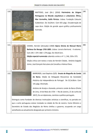 [PROJECTO LIVRARIA ONLINE LER.COM.GOSTO]
livraria.ler.com.gosto@gmail.com | 917925655 | 969888567
110.
MATTOSO, José (Dir.) (2010) Património de Origem
Portuguesa no Mundo arquitetura e urbanismo: África,
Mar Vermelho, Golfo Pérsico. Lisboa: Fundação Calouste
Gulbenkian. De 31x24cm. Com 655 págs. Encadernação de
capa dura. Edição de grande apuro gráfico profusamente
ilustrada.
19€
111.
CIDADE, Hernâni [direcção] (1969) Opera Omnia de Manuel Maria
Barbosa Do Bocage 1765-1805. Lisboa: Livraria Bertrand. 4 volumes.
Com 245 + 374 +382 + 274 págs. De 19x14.5cm.
Edição especial numerada cabendo a estes o nº 1, 146, 158 e 373.
Edição crítica com textos e notas de Hernâni Cidade, António Salgado
Júnior, José Gonçalo Herculano de Carvalho e Helena Paiva.
30€
112. BARREIROS, José Baptista (S/D) Ensaio de Biografia do Conde
da Barca. Edição da Delegação Bracarense da Sociedade
Histórica da Independência de Portugal. De 22,5x18cm. Com
141 págs. Brochado.
António de Araújo e Azevedo, primeiro conde da Barca (Ponte
de Lima, 14 de Maio de 1754 — Rio de Janeiro, 21 de Junho de
1817), foi um diplomata, cientista e político português.
Distinguiu como fundador de diversas instituições artísticas e científicas, no período em
que a corte portuguesa esteve instalada na cidade do Rio de Janeiro. Como Ministro e
Secretário de Estado dos Negócios do Reino chefiou o governo, ocupando um cargo
semelhante ao actualmente designado por primeiro-ministro.
12€
 