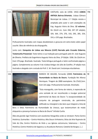 [PROJECTO LIVRARIA ONLINE LER.COM.GOSTO]
livraria.ler.com.gosto@gmail.com | 917925655 | 969888567
115. CASTILHO, Julio de (1936- 1952) LISBOA
ANTIGA. Bairros Orientais. Lisboa: Câmara
Municipal de Lisboa. 2 ª Edição revista e
ampliada pelo autor e com anotações do
Eng. Augusto Vieira da Silva. 12 volumes.
De 22x14 cm. Com 358, 247 (3ª edição),
324, 364, 274, 276, 310, 295, 285, 254,
314, e 335 pags. Brochados.
Profusamente ilustrados com mapas desdobráveis e gravuras em extra-texto sobre papel
couché. Obra de referência da olisipografia.
Junto com: Conquista de Lisboa aos Mouros (1147) Narrada pelo Cruzado Osberno,
Testemunha Presencial. Texto latino e sua tradução para português pelo Dr. José Augusto
de Oliveira. Prefácio do Engenheiro Augusto Vieira da Silva. 2ª Edição. 1936. De 22x14 cm.
Com 174 pags. Brochado. Ilustrado. Texto bilingue português e latim confrontado página a
página. Complemento ao volume II da «Lisboa Antiga» de Júlio de Castilho. 2ª edição mais
ilustrada e alargada com o estudo do Prof. C. W. David com 3 estampas elucidativas.
79€
116. BIANCHI DE AGUIAR, Fernando (2008) Património da
Humanidade na Bacia do Douro. Fundação Rei Afonso
Henriques. Tiragem de 2000 exemplares. De 27x21,5cm.
Com 221 págs. Profusamente ilustrado. Brochado.
“Esta monografia, com forma de roteiro, é expressão de
uma vontade de ver reconhecido o invulgar potencial
patrimonial da Bacia do Douro “a excepcionalidade do
conjunto da paisagem construida, do património
edificado ou intangível e dos bens que integram a lista de
Bens e Sítios Património da Humanidade da Unesco, que testemunham de modo
eloquente a presença humana na Bacia do Douro” Arlindo Cunha
Obra de grande rigor histórico com excelentes fotografias onde se retratam: Porto-Centro
Histórico; Guimarães – Centro Histórico; Alto Douro Vinhateiro; Sítios de Arte Rupreste do
Vale do Côa; Centro Histórico de Ávila y sus Iglesias extramuros; Salamanca – Centro
Histórico; Centro Histórico de Segovia y su Acueducto Romano; Catedral de Burgos; […]
9€
 