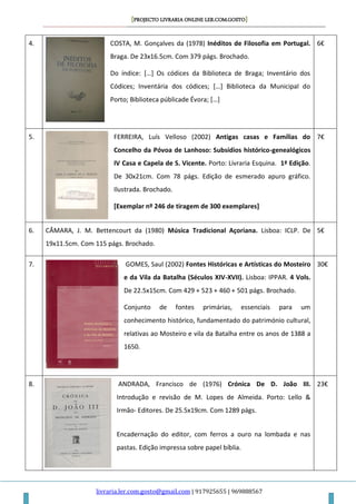 [PROJECTO LIVRARIA ONLINE LER.COM.GOSTO]
livraria.ler.com.gosto@gmail.com | 917925655 | 969888567
4. COSTA, M. Gonçalves da (1978) Inéditos de Filosofia em Portugal.
Braga. De 23x16.5cm. Com 379 págs. Brochado.
Do índice: *…+ Os códices da Biblioteca de Braga; Inventário dos
Códices; Inventária dos códices; *…+ Biblioteca da Municipal do
Porto; Biblioteca públicade Évora; *…+
6€
5. FERREIRA, Luís Velloso (2002) Antigas casas e Famílias do
Concelho da Póvoa de Lanhoso: Subsídios histórico-genealógicos
IV Casa e Capela de S. Vicente. Porto: Livraria Esquina. 1ª Edição.
De 30x21cm. Com 78 págs. Edição de esmerado apuro gráfico.
Ilustrada. Brochado.
[Exemplar nº 246 de tiragem de 300 exemplares]
7€
6. CÂMARA, J. M. Bettencourt da (1980) Música Tradicional Açoriana. Lisboa: ICLP. De
19x11.5cm. Com 115 págs. Brochado.
5€
7. GOMES, Saul (2002) Fontes Históricas e Artísticas do Mosteiro
e da Vila da Batalha (Séculos XIV-XVII). Lisboa: IPPAR. 4 Vols.
De 22.5x15cm. Com 429 + 523 + 460 + 501 págs. Brochado.
Conjunto de fontes primárias, essenciais para um
conhecimento histórico, fundamentado do património cultural,
relativas ao Mosteiro e vila da Batalha entre os anos de 1388 a
1650.
30€
8. ANDRADA, Francisco de (1976) Crónica De D. João III.
Introdução e revisão de M. Lopes de Almeida. Porto: Lello &
Irmão- Editores. De 25.5x19cm. Com 1289 págs.
Encadernação do editor, com ferros a ouro na lombada e nas
pastas. Edição impressa sobre papel bíblia.
23€
 