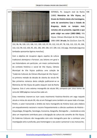[PROJECTO LIVRARIA ONLINE LER.COM.GOSTO]
livraria.ler.com.gosto@gmail.com | 917925655 | 969888567
117. ESPANCA, Pe. Joaquim José da Rocha
[1880] Memórias de Vila Viçosa, ou
Ensaio da História desta vila transtagana,
corte da sereníssima Casa e Estado de
Bragança, desde os tempos mais
remotos até ao presente, segundo o que
pode coligir seu autor (1862-1886). Vila
Viçosa: Câmara Municipal de Vila Viçosa,
1983-1989. 34 vols. De 21x15cm. Com 79,
152, 96, 96, 128, 113, 106, 111, 109, 120, 97, 95, 112, 113, 87, 78, 116, 115, 115, 95, 104,
112, 112, 99, 112, 103, 95, 101, 106, 109, 100, 117, 109, 112, 152 págs. Brochado [algumas
lombadas apresentas ligeiras manchas].
Com o objetivo de recuperar alguns aspetos da cultura
tradicional alentejana e fornecer, aos leitores em geral e
aos historiadores em particular, um maior conhecimento
do contexto histórico e social de Vila Viçosa, Câmara
Municipal de Vila Viçosa publicou uma coleção de
"Cadernos Culturais da Câmara Municipal de Vila Viçosa",
na primeira metade da década de oitenta do século XX.
Nos primeiros números desta coleção publicaram-se as
Memorias de Vila Viçosa do padre Joaquim José da Rocha
Espanca. Esta é uma extensa monografia do século XIX, composta por cinco tomos de
cerca de 1000 páginas manuscritas cada um.
Estas memórias inserem-se num vasto movimento histórico-literário em voga naquele
século e inícios do século XX, não só em Portugal como também em quase toda a Europa.
Porém, o autor transcende o âmbito da mera monografia da história local, pois elabora
um enquadramento nacional e recorre frequentemente a ciências auxiliares da História -
Arqueologia, Etnografia, Sociologia, Economia, Geografia, Demografia -, revelando-se esta
obra um importante contributo para a divulgação da cultura do concelho de Vila Viçosa.
Os Cadernos Culturais são inaugurados com esta monografia para dar a conhecer uma
investigação séria e profunda, para homenagear o seu autor e preservar o seu manuscrito.
59€
 