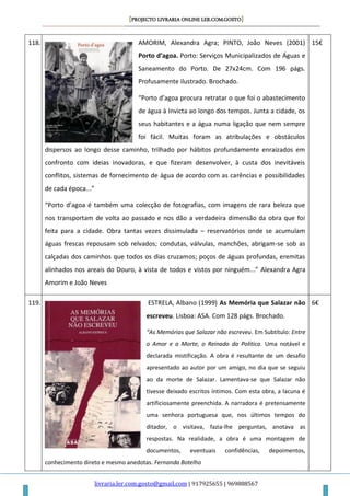 [PROJECTO LIVRARIA ONLINE LER.COM.GOSTO]
livraria.ler.com.gosto@gmail.com | 917925655 | 969888567
118. AMORIM, Alexandra Agra; PINTO, João Neves (2001)
Porto d’agoa. Porto: Serviços Municipalizados de Águas e
Saneamento do Porto. De 27x24cm. Com 196 págs.
Profusamente ilustrado. Brochado.
“Porto d’agoa procura retratar o que foi o abastecimento
de água à Invicta ao longo dos tempos. Junta a cidade, os
seus habitantes e a água numa ligação que nem sempre
foi fácil. Muitas foram as atribulações e obstáculos
dispersos ao longo desse caminho, trilhado por hábitos profundamente enraizados em
confronto com ideias inovadoras, e que fizeram desenvolver, à custa dos inevitáveis
conflitos, sistemas de fornecimento de água de acordo com as carências e possibilidades
de cada época...”
“Porto d’agoa é também uma colecção de fotografias, com imagens de rara beleza que
nos transportam de volta ao passado e nos dão a verdadeira dimensão da obra que foi
feita para a cidade. Obra tantas vezes dissimulada – reservatórios onde se acumulam
águas frescas repousam sob relvados; condutas, válvulas, manchões, abrigam-se sob as
calçadas dos caminhos que todos os dias cruzamos; poços de águas profundas, eremitas
alinhados nos areais do Douro, à vista de todos e vistos por ninguém...” Alexandra Agra
Amorim e João Neves
15€
119. ESTRELA, Albano (1999) As Memória que Salazar não
escreveu. Lisboa: ASA. Com 128 págs. Brochado.
“As Memórias que Salazar não escreveu. Em Subtítulo: Entre
o Amor e a Morte, o Reinado da Política. Uma notável e
declarada mistificação. A obra é resultante de um desafio
apresentado ao autor por um amigo, no dia que se seguiu
ao da morte de Salazar. Lamentava-se que Salazar não
tivesse deixado escritos íntimos. Com esta obra, a lacuna é
artificiosamente preenchida. A narradora é pretensamente
uma senhora portuguesa que, nos últimos tempos do
ditador, o visitava, fazia-lhe perguntas, anotava as
respostas. Na realidade, a obra é uma montagem de
documentos, eventuais confidências, depoimentos,
conhecimento direto e mesmo anedotas. Fernanda Botelho
6€
 