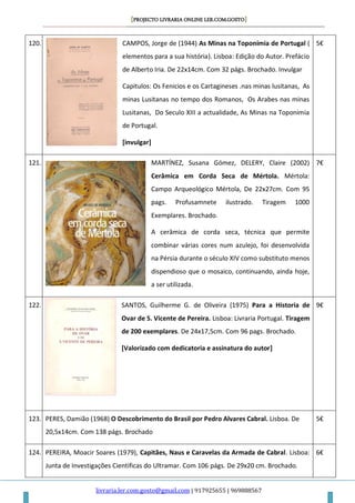 [PROJECTO LIVRARIA ONLINE LER.COM.GOSTO]
livraria.ler.com.gosto@gmail.com | 917925655 | 969888567
120. CAMPOS, Jorge de (1944) As Minas na Toponímia de Portugal (
elementos para a sua história). Lisboa: Edição do Autor. Prefácio
de Alberto Iria. De 22x14cm. Com 32 págs. Brochado. Invulgar
Capitulos: Os Fenicios e os Cartagineses .nas minas lusitanas, As
minas Lusitanas no tempo dos Romanos, Os Arabes nas minas
Lusitanas, Do Seculo XIII a actualidade, As Minas na Toponimia
de Portugal.
[invulgar]
5€
121. MARTÍNEZ, Susana Gómez, DELERY, Claire (2002)
Cerâmica em Corda Seca de Mértola. Mértola:
Campo Arqueológico Mértola, De 22x27cm. Com 95
pags. Profusamnete ilustrado. Tiragem 1000
Exemplares. Brochado.
A cerâmica de corda seca, técnica que permite
combinar várias cores num azulejo, foi desenvolvida
na Pérsia durante o século XIV como substituto menos
dispendioso que o mosaico, continuando, ainda hoje,
a ser utilizada.
7€
122. SANTOS, Guilherme G. de Oliveira (1975) Para a Historia de
Ovar de S. Vicente de Pereira. Lisboa: Livraria Portugal. Tiragem
de 200 exemplares. De 24x17,5cm. Com 96 pags. Brochado.
[Valorizado com dedicatoria e assinatura do autor]
9€
123. PERES, Damião (1968) O Descobrimento do Brasil por Pedro Alvares Cabral. Lisboa. De
20,5x14cm. Com 138 págs. Brochado
5€
124. PEREIRA, Moacir Soares (1979), Capitães, Naus e Caravelas da Armada de Cabral. Lisboa:
Junta de Investigações Cientificas do Ultramar. Com 106 págs. De 29x20 cm. Brochado.
6€
 