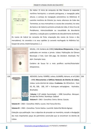 [PROJECTO LIVRARIA ONLINE LER.COM.GOSTO]
livraria.ler.com.gosto@gmail.com | 917925655 | 969888567
Do índice: O início da conquista do Mar Oceano (a expansão
marítima henriquina; a caravela portuguesa; a navegação pelas
alturas; o começo da navegação astronómica no Atlântico). O
caminho marítimo do Oriente (os mares alterosos do Cabo das
Tormentas; as naus manuelinas e o ocaso das caravelas). As rotas
do Gama e de Cabral (a primeira armada da índia; A Vera Crus de
Perdálvarez; intencionalidade ou casualidade da descoberta
cabralina; a solução para o problema do descobrimento do Brasil).
Os navios de Cabral (as caravelas da frota; arqueação dos navios da Coroa e dos
mercadores). As caravelas e os seus capitães (a caravela naufragada no Atlântico Sul;
Gaspar de Lemos; André Gonçalves). *…+
125. SOUSA, J. M. Cordeiro de (1982) Colectânea Olisiponense. Artigos
publicados em revistas e jornais. Lisboa: Publicações da Câmara
Municipal. 2 Vols. Com 526 págs. De 22x16cm. Brochado. Por
abrir. Exemplar novo.
Cordeiro de Sousa foi o mais prolífero escritor/historiador
olisiponense.
12€
126. AZEVEDO, Carlos; FERRÃO, Julieta; GUSMÃO, Adriano, et all (1963
- 1990) Monumentos e Edifícios Notáveis do Distrito de Lisboa.
Lisboa: Junta distrital de Lisboa. 4 volumes. De 20,5x15cm. Com
63, 95, 100, 100, 147 + ilustraçoes extrapáginas. Ilustrados.
Brochados
Volume I (2ª edição facsimilada) – 1990 Concelhos: Alenquer.
Arruda Dos Vinhos. Azambuja. Cadaval
Volume II - 1963 - Concelhos: Sintra. Oeiras. Cascais.
Volume III – 1963 – Concelhos: Mafra. Loures. Vila Franca De Xira.
Volume IV – 1963 – Concelhos: Torres Vedras. Lourinhã. Sobral De Monte Agraço
Colecção cuja publicação tive o objectivo de proceder ao inventário, estudo e divulgação
das mais importantes peças do património construído que se encontram no distrito de
Lisboa.
25€
 