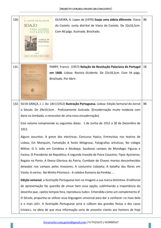 [PROJECTO LIVRARIA ONLINE LER.COM.GOSTO]
livraria.ler.com.gosto@gmail.com | 917925655 | 969888567
130. OLIVEIRA, A. Lopes de (1970) Soajo uma aldeia diferente. Viana
do Castelo: Junta distrital de Viana do Castelo. De 22x16,5cm.
Com 40 págs. Ilustrado. Brochado.
8€
131. PARRY, Francis (1957) Relação da Revolução Palaciana de Portugal
em 1668. Lisboa: Revista Ocidente. De 25x18,5cm. Com 34 págs.
Brochado. Por Abrir.
5€
132. SILVA GRAÇA, J. J. Da (dir) (1912) Ilustração Portuguesa. Lisboa: Edição Semanal do Jornal
o Século. De 29x19,5cm. Profusamente ilustrada. [Encadernação muito modesta com
dano na lombada, a necessitar de uma nova encadernação].
Este volume compreende as seguintes datas: 1 de Junho de 1912 a 30 de Dezembro de
1912.
Alguns assuntos: A greve dos electricos; Concurso hipico; Entrevistas nos teatros de
Lisboa; Em Monquim, Famalição A fonte Milagrosa; Fotografias artisticas; No colegio
Militar; O S. João em Condeixa e Alcobaça; Saudosos campos do Mondego; Figuras e
Factos; O Presidente da Republica; A segunda Invasão de Paiva Couceiro; Tipos Açorianos;
Regata no Porto; A Deesa Gloriosa da Patria; Combate de Chaves mortos desconhecidos
deixados nos campos pelos invasores; A costureira Lisboeta; A batalha das flores em
Vizela; A varina; No Minho Pitoresco - A celebre Romaria da Penêda; …
Edição semanal, a Ilustração Portuguesa tem na imagem a sua marca distintiva. O editorial
de apresentação faz questão de vincar bem essa opção, sublinhando a importância do
desenho que, «pelos tempos fora, reproduziu tudo». Entendida como um complemento d’
O Século, propunha-se utilizar essa linguagem universal para dar a conhecer «o mais belo
e o mais útil». A Ilustração Portuguesa seria o «álbum das grandes festas e dos casos
triviais», na ideia de que essa informação seria de proveito «tanto aos homens de hoje
8€
 